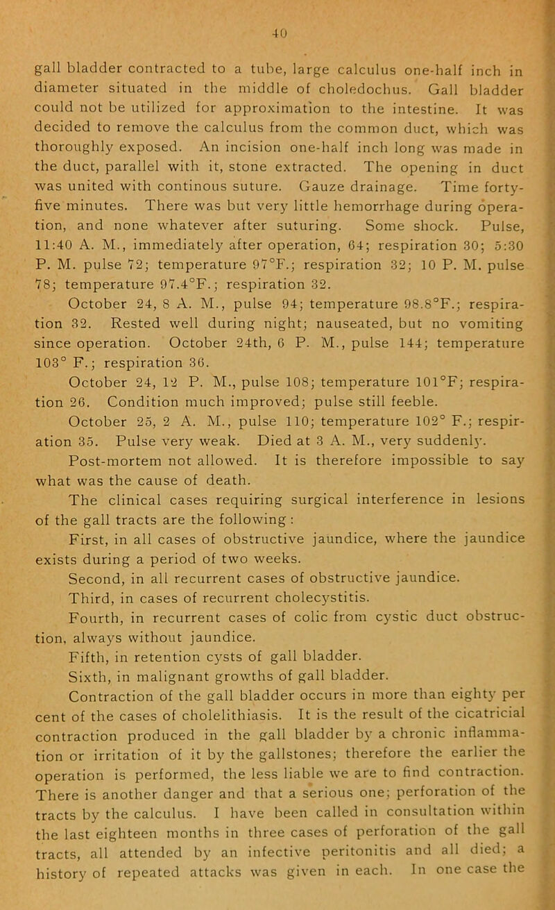 gall bladder contracted to a tube, large calculus one-half inch in ? diameter situated in the middle of choledochus. Gall bladder ^ could not be utilized for approximation to the intestine. It was ^ decided to remove the calculus from the common duct, which was thoroughly exposed. An incision one-half inch long was made in | the duct, parallel with it, stone extracted. The opening in duct 'I was united with continous suture. Gauze drainage. Time forty- ^ five minutes. There was but very little hemorrhage during opera- tion, and none whatever after suturing. Some shock. Pulse, |j 11:40 A. M., immediately after operation, 64; respiration 30; 5:30 ^ P. M. pulse T2; temperature 9'7°F.; respiration 32; 10 P. M. pulse j *78; temperature 97.4°F.; respiration 32. ^ October 24, 8 A. M., pulse 94; temperature 98.8°F.; respira- J tion 32. Rested well during night; nauseated, but no vomiting * since operation. October 24th, 6 P. M., pulse 144; temperature f 103° F.; respiration 36. |j October 24, 12 P. M., pulse 108; temperature 101°F; respira- ? tion 26. Condition much improved; pulse still feeble. October 25, 2 A. M., pulse 110; temperature 102° F.; respir- ^ ation 35. Pulse very weak. Died at 3 A. M., very suddenl}'. Post-mortem not allowed. It is therefore impossible to say | what was the cause of death. T; The clinical cases requiring surgical interference in lesions ^ of the gall tracts are the following : ^ First, in all cases of obstructive jaundice, where the jaundice t' exists during a period of two weeks. Second, in all recurrent cases of obstructive jaundice. { Third, in cases of recurrent cholecystitis. ^ Fourth, in recurrent cases of colic from cystic duct obstruc- \ tion, always without jaundice. y Fifth, in retention c)'^sts of gall bladder. Sixth, in malignant growths of gall bladder. Contraction of the gall bladder occurs in more than eighty per >- cent of the cases of cholelithiasis. It is the result of the cicatricial ; contraction produced in the gall bladder b} a chronic inflamma- • tion or irritation of it by the gallstones; therefore the earlier the ' operation is performed, the less liable we are to find contraction. There is another danger and that a serious one; perforation of the tracts by the calculus. I have been called in consultation within the last eighteen months in three cases of perforation of the gall tracts, all attended by an infective peritonitis and all died; a , history of repeated attacks was given in each. In one case the