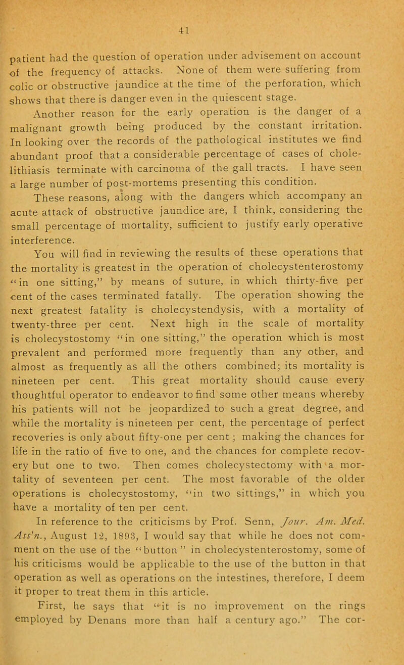 patient had the question of operation under advisement on account of the frequenc}' of attacks. None of them were suffering from colic or obstructive jaundice at the time of the perforation, which shows that there is danger even in the quiescent stage. Another reason for the early operation is the danger of a malignant growth being produced by the constant irritation. In looking over the records of the pathological institutes we find abundant proof that a considerable percentage of cases of chole- lithiasis terminate with carcinoma of the gall tracts. I have seen a large number of post-mortems presenting this condition. These reasons, along with the dangers which accompany an acute attack of obstructive jaundice are, I think, considering the small percentage of mortality, sufficient to justify early operative interference. You will find in reviewing the results of these operations that the mortality is greatest in the operation of cholecystenterostomy '“in one sitting,” by means of suture, in which thirty-five per cent of the cases terminated fatally. The operation showing the next greatest fatality is cholecystendysis, with a mortality of twenty-three per cent. Next high in the scale of mortality is cholecystostomy “in one sitting,” the operation which is most prevalent and performed more frequently than any other, and almost as frequently as all the others combined; its mortality is nineteen per cent. This great mortality should cause every thoughtful operator to endeavor to find some other means whereby his patients will not be jeopardized to such a great degree, and while the mortality is nineteen per cent, the percentage of perfect recoveries is only about fifty-one per cent; making the chances for life in the ratio of five to one, and the chances for complete recov- ery but one to two. Then comes cholecystectomy with a mor- tality of seventeen per cent. The most favorable of the older operations is cholec5'^stostomy, “in two sittings,” in which }^ou have a mortality of ten per cent. In reference to the criticisms by Prof. Senn, Jour. Am. Med. Ass'n., August T2, 1803, I would say that while he does not com- ment on the use of the “button” in cholecystenterostomy, some of his criticisms would be applicable to the use of the button in that operation as well as operations on the intestines, therefore, I deem it proper to treat them in this article. First, he says that “it is no improvement on the rings employed by Denans more than half a century ago.” The cor-