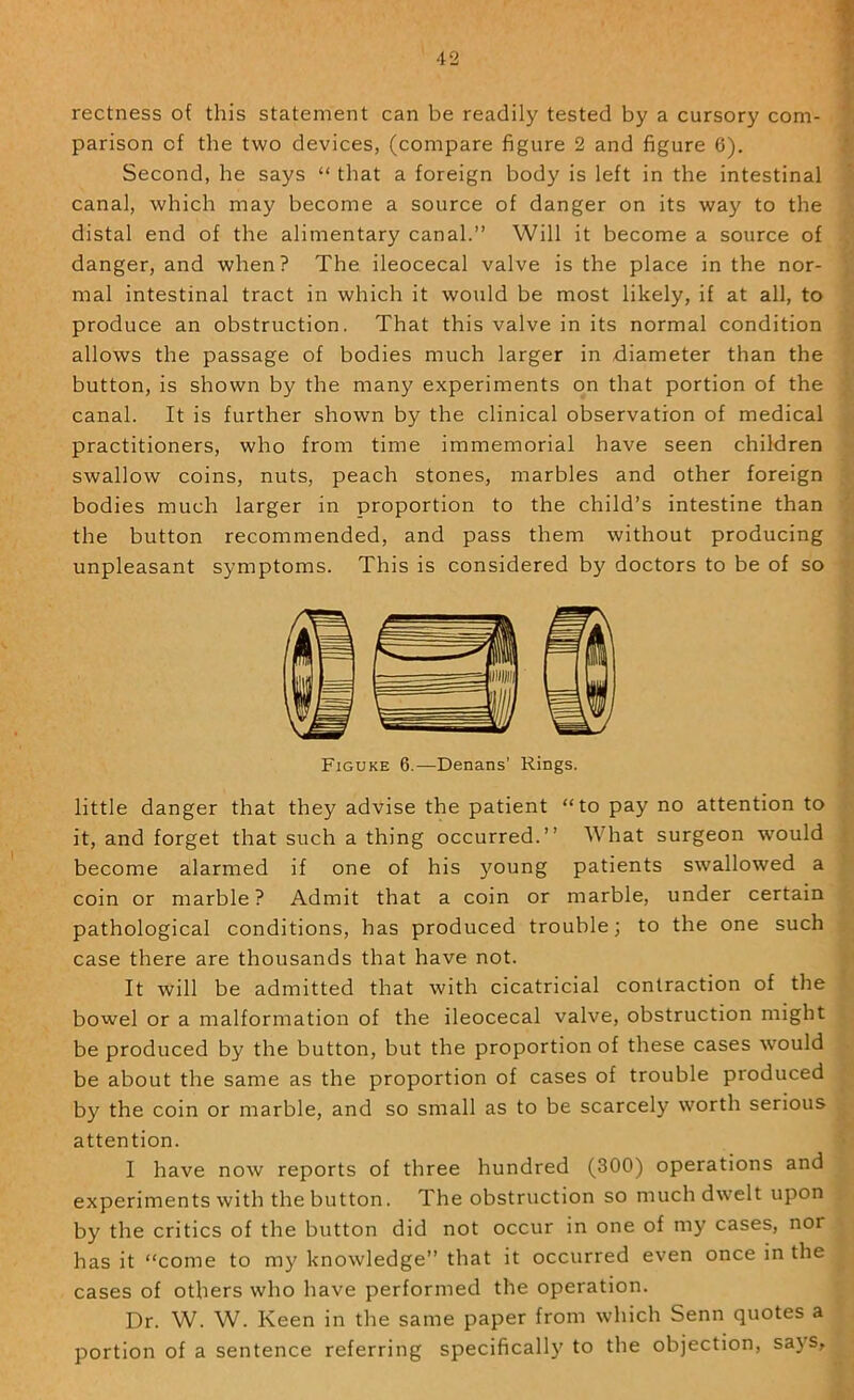 rectness of this statement can be readily tested by a cursory com- * parison of the two devices, (compare figure 2 and figure 6). ^ Second, he says “ that a foreign body is left in the intestinal \ canal, which may become a source of danger on its way to the \ distal end of the alimentary canal.” Will it become a source of danger, and when? The ileocecal valve is the place in the nor- mal intestinal tract in which it would be most likely, if at all, to y produce an obstruction. That this valve in its normal condition ^ allows the passage of bodies much larger in diameter than the button, is shown by the many experiments on that portion of the j canal. It is further shown by the clinical observation of medical u practitioners, who from time immemorial have seen children swallow coins, nuts, peach stones, marbles and other foreign .<■ bodies much larger in proportion to the child’s intestine than a the button recommended, and pass them without producing unpleasant symptoms. This is considered by doctors to be of so --f Figuke 6.—Denans’ Rings. little danger that they advise the patient “to pay no attention to it, and forget that such a thing occurred.” What surgeon would | become alarmed if one of his young patients swallowed a ’ coin or marble? Admit that a coin or marble, under certain pathological conditions, has produced trouble; to the one such . case there are thousands that have not. It will be admitted that with cicatricial contraction of the bowel or a malformation of the ileocecal valve, obstruction might . be produced by the button, but the proportion of these cases would . be about the same as the proportion of cases of trouble produced by the coin or marble, and so small as to be scarcely worth serious attention. I have now reports of three hundred (300) operations and experiments with the button. The obstruction so muchdw’elt upon by the critics of the button did not occur in one of my cases, nor has it “come to my knowledge” that it occurred even once in the cases of others who have performed the operation. Dr. W. W. Keen in the same paper from which Senn quotes a portion of a sentence referring specifically to the objection, sa}'s.
