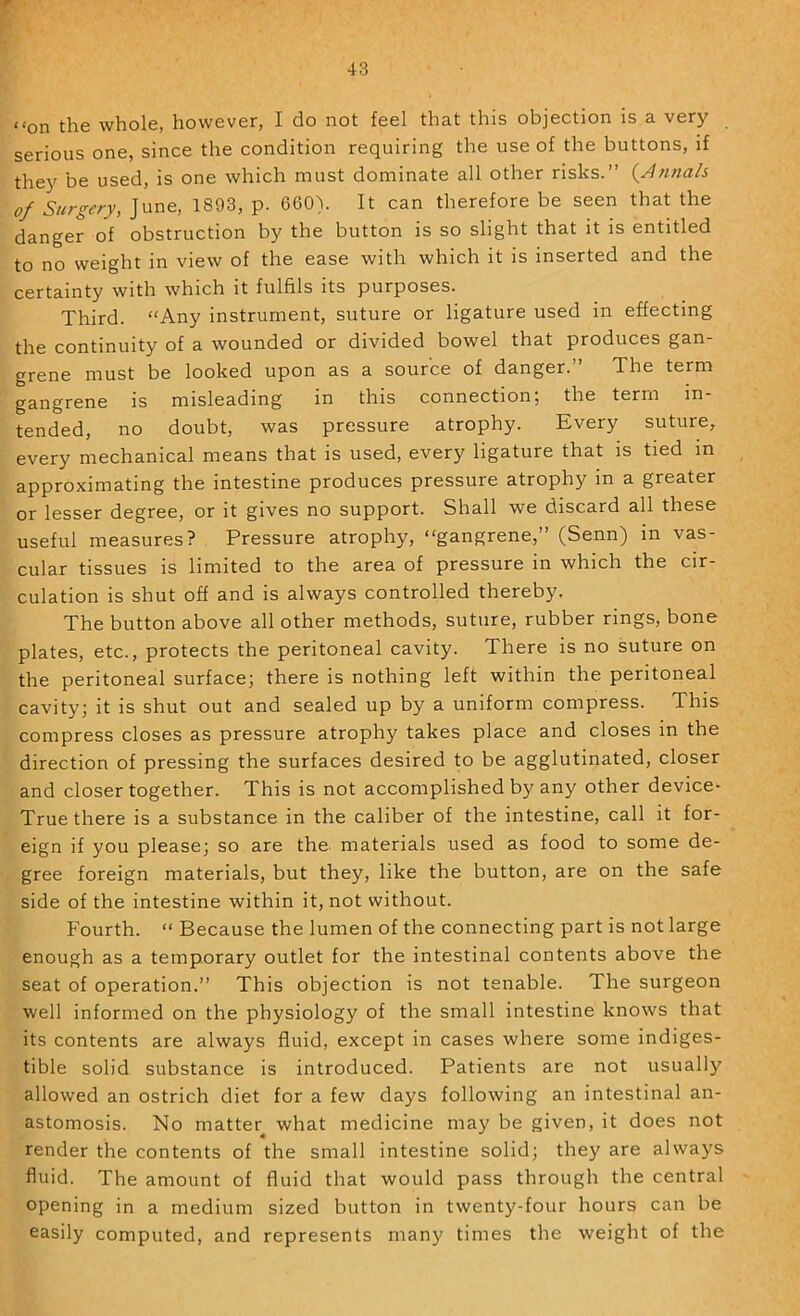 “on the whole, however, I do not feel that this objection is a very serious one, since the condition requiring the use of the buttons, if they be used, is one which must dominate all other risks.” (^Annah of Surgery, June, 1893, p. 660). It can therefore be seen that the danger of obstruction by the button is so slight that it is entitled to no weight in view of the ease with which it is inserted and the certainty with which it fulfils its purposes. Third. “Any instrument, suture or ligature used in effecting the continuity of a wounded or divided bowel that produces gan- grene must be looked upon as a source of danger. The term gangrene is misleading in this connection; the term in- tended, no doubt, was pressure atrophy. Every suture, every mechanical means that is used, every ligature that is tied in approximating the intestine produces pressure atrophy in a greater or lesser degree, or it gives no support. Shall we discard all these useful measures? Pressure atrophy, “gangrene,” (Senn) in vas- cular tissues is limited to the area of pressure in which the cir- culation is shut off and is always controlled thereby. The button above all other methods, suture, rubber rings, bone plates, etc., protects the peritoneal cavity. There is no suture on the peritoneal surface; there is nothing left within the peritoneal cavity; it is shut out and sealed up by a uniform compress. This compress closes as pressure atrophy takes place and closes in the direction of pressing the surfaces desired to be agglutinated, closer and closer together. This is not accomplished by any other device- True there is a substance in the caliber of the intestine, call it for- eign if you please; so are the materials used as food to some de- gree foreign materials, but they, like the button, are on the safe side of the intestine within it, not without. Fourth. “ Because the lumen of the connecting part is not large enough as a temporary outlet for the intestinal contents above the seat of operation.” This objection is not tenable. The surgeon well informed on the physiology of the small intestine knows that its contents are always fluid, except in cases where some indiges- tible solid substance is introduced. Patients are not usually allowed an ostrich diet for a few days following an intestinal an- astomosis. No matter what medicine may be given, it does not render the contents of the small intestine solid; they are always fluid. The amount of fluid that would pass through the central opening in a medium sized button in twenty-four hours can be easily computed, and represents many times the weight of the