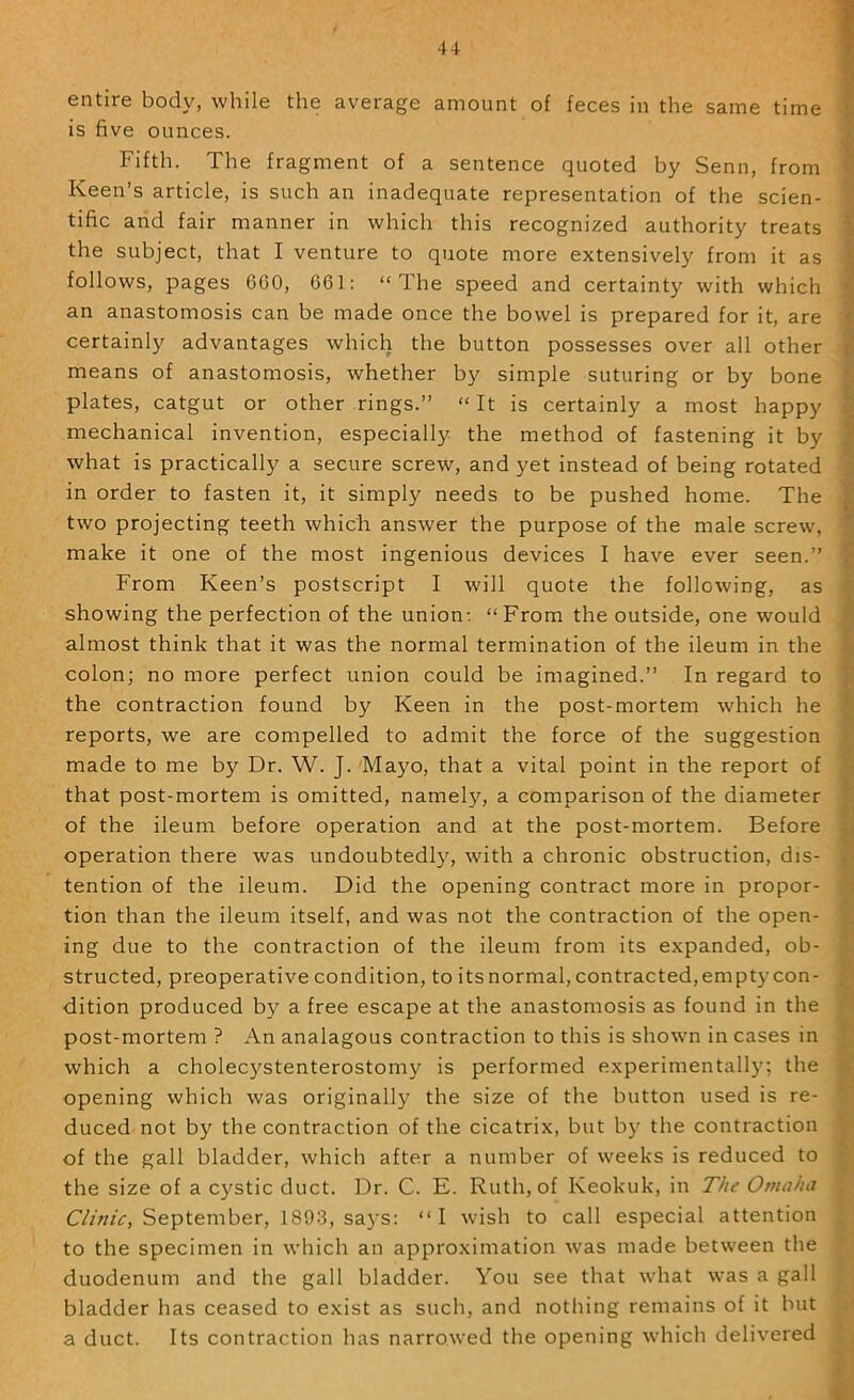 4-1- entire body, while the average amount of feces in the same time is five ounces. Fifth. The fragment of a sentence quoted by Senn, from Keen’s article, is such an inadequate representation of the scien- tific and fair manner in which this recognized authority treats the subject, that I venture to quote more extensively from it as follows, pages 6C0, 661: “The speed and certainty with which an anastomosis can be made once the bowel is prepared for it, are certainly advantages which the button possesses over all other means of anastomosis, whether by simple suturing or by bone plates, catgut or other rings.” “ It is certainly a most happy mechanical invention, especially the method of fastening it by what is practically a secure screw, and yet instead of being rotated in order to fasten it, it simply needs to be pushed home. The two projecting teeth which answer the purpose of the male screw, make it one of the most ingenious devices I have ever seen.” From Keen’s postscript I will quote the following, as showing the perfection of the union; “From the outside, one would almost think that it was the normal termination of the ileum in the colon; no more perfect union could be imagined.” In regard to the contraction found by Keen in the post-mortem which he reports, we are compelled to admit the force of the suggestion made to me by Dr. W. J. Mayo, that a vital point in the report of that post-mortem is omitted, namely, a comparison of the diameter of the ileum before operation and at the post-mortem. Before operation there was undoubtedly, with a chronic obstruction, dis- tention of the ileum. Did the opening contract more in propor- tion than the ileum itself, and was not the contraction of the open- ing due to the contraction of the ileum from its expanded, ob- structed, preoperative condition, to its normal, contracted, empty con- dition produced by a free escape at the anastomosis as found in the post-mortem ? An analagous contraction to this is shown in cases in which a cholecystenterostomy is performed experimental!}’; the opening which was originally the size of the button used is re- duced not by the contraction of the cicatrix, but by the contraction of the gall bladder, which after a number of weeks is reduced to the size of a cystic duct. Dr. C. E. Ruth, of Keokuk, in The Omaha September, 1893, sa}’s: “I wish to call especial attention to the specimen in which an approximation was made between the duodenum and the gall bladder. You see that what was a gall bladder has ceased to exist as such, and nothing remains of it but a duct. Its contraction has narrowed the opening which delivered