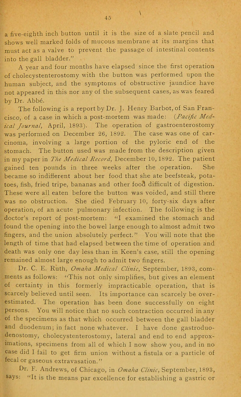 \ a five-eighth inch button until it is the size of a slate pencil and shows well marked folds of mucous membrane at its margins that must act as a valve to prevent the passage of intestinal contents into the gall bladder.” A year and four months have elapsed since the first operation of cholecystenterostomy with the button was performed upon the human subject, and the symptoms of obstructive jaundice have not appeared in this nor any of the subsequent cases, as was feared by Dr. Abb6. The following is a report by Dr. J. Henry Barbot, of San Fran- cisco, of a case in which a post-mortem was made: {Pacific Med- ical Journal, April, 1893). The operation of gastroenterostomy was performed on December 26, 1892. The case was one of car- cinoma, involving a large portion of the pyloric end of the stomach. The button used was made from the description given in my paper in The Medical Record, December 10, 1892. The patient gained ten pounds in three weeks after the operation. She became so indifferent about her food that she ate beefsteak, pota- toes, fish, fried tripe, bananas and other food difficult of digestion. These were all eaten before the button was voided, and still there was no obstruction. She died February 10, forty-six days after operation, of an acute pulmonary infection. The following is the doctor’s report of post-mortem: “I examined the stomach and found the opening into the bowel large enough to almost admit two fingers, and the union absolutely perfect.” You will note that the length of time that had elapsed between the time of operation and death was only one day less than in Keen’s case, still the opening remained almost large enough to admit two fingers. Dr. C. E. Ruth, Omaha Medical Clinic, September, 1893, com- ments as follows: “This not only simplifies, but gives an element of certainty in this formerly impracticable operation, that is scarcely believed until seen. Its importance can scarcely be over- estimated. The operation has been done successfully on eight persons. You will notice that no such contraction occurred in any of the specimens as that which occurred between the gall bladder and duodenum; in fact none whatever. I have done gastroduo- denostomy, cholecystenterostomy, lateral and end to end approx- imations, specimens from all of which I now show you, and in no case did I fail to get firm union without a fistula or a particle of fecal or gaseous extravasation.” Dr. F. Andrews, of Chicago, in Omaha Clinic, September, 1893, says: “It is the means par excellence for establishing a gastric or