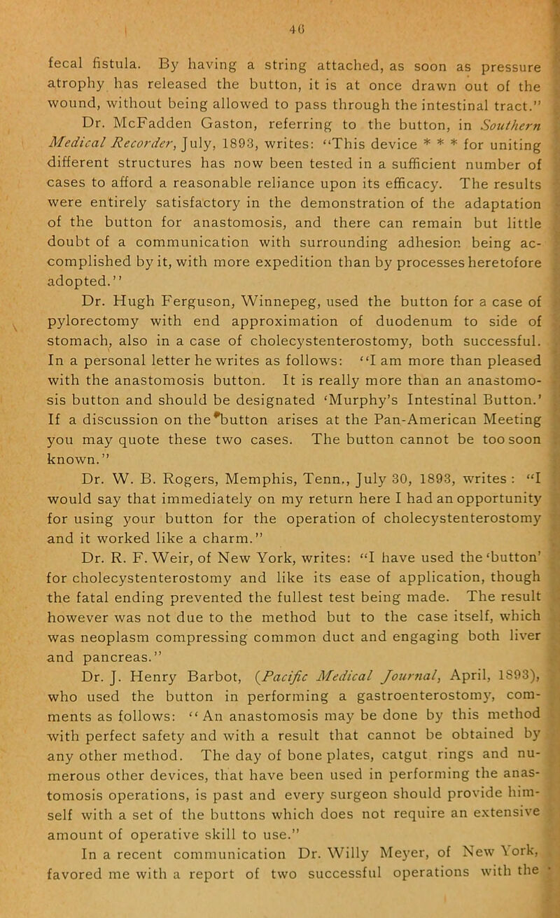40 fecal fistula. By having a string attached, as soon as pressure atrophy has released the button, it is at once drawn out of the wound, without being allowed to pass through the intestinal tract.” Dr. McFadden Gaston, referring to the button, in Southern Medical ecorder, July, 1893, writes: “This device * * * for uniting different structures has now been tested in a sufficient number of cases to afford a reasonable reliance upon its efficacy. The results were entirely satisfactory in the demonstration of the adaptation of the button for anastomosis, and there can remain but little doubt of a communication with surrounding adhesion being ac- complished by it, with more expedition than by processes heretofore adopted.” Dr. Hugh Ferguson, Winnepeg, used the button for a case of pylorectomy with end approximation of duodenum to side of stomach, also in a case of cholecystenterostomy, both successful. In a personal letter he writes as follows: “I am more than pleased with the anastomosis button. It is really more than an anastomo- sis button and should be designated ‘Murphy’s Intestinal Button.’ If a discussion on the^utton arises at the Pan-American Meeting you may quote these two cases. The button cannot be too soon known.” Dr. W. B. Rogers, Memphis, Tenn., July 30, 1893, writes : “I would say that immediately on my return here I had an opportunity for using your button for the operation of cholecystenterostomy and it worked like a charm.” Dr. R. F. Weir, of New York, writes: “I have used the‘button’ for cholecystenterostomy and like its ease of application, though the fatal ending prevented the fullest test being made. The result however was not due to the method but to the case itself, which was neoplasm compressing common duct and engaging both liver and pancreas.” Dr. J. Henry Barbot, (^Pacific Medical Journal, April, 1893), who used the button in performing a gastroenterostomy, com- ments as follows: “An anastomosis may be done by this method with perfect safety and with a result that cannot be obtained by any other method. The day of bone plates, catgut rings and nu- merous other devices, that have been used in performing the anas- tomosis operations, is past and ever}' surgeon should provide him- self with a set of the buttons which does not require an extensive In a recent communication Dr. Willy Meyer, of New \ork, favored me with a report of two successful operations with the