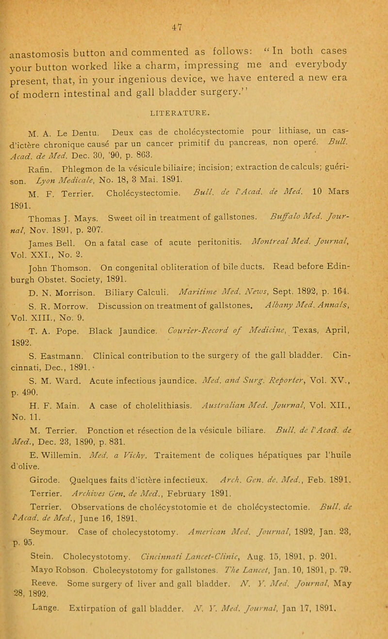 anastomosis button and commented as follows: “In both cases your button worked like a charm, impressing me and everybody present, that, in your ingenious device, we have entered a new era of modern intestinal and gall bladder surgery.” LITERATURE. M. A. Le Dentu. Deux cas de choldcystectomie pour lithiase, un cas- d’ictfere chronique cause par un cancer primitif du pancreas, non opere. Bull. Acad, de Afed. Dec. 30, '90, p. 863. Rafin. Phlegmon de la vesiculebiliaire; incision; extraction decalculs; gueri- son. Lyon Aledicale, No. 18, 3 Mai. 1891. M. F. Terrier. Cholecystectomie. Bull, de I'Acad. de Med. 10 Mars 1891. Thomas J. Mays. Sweet oil in treatment of gallstones. Buffalo Med. ««/, Nov. 1891, p. 207. James Bell. On a fatal case of acute peritonitis. ALontreal Med. Jourtial, Vol. XXL, No. 2. John Thomson. On congenital obliteration of bile ducts. Read before Edin- burgh Obstet. Society, 1891. D. N. Morrison. Biliary Calculi. Maritime Aled. News, Sept. 1892, p. 164. S. R. Morrow. Discussion on treatment of gallstones. Albany Med. Annals, Vol. XIII., No. 9. T. A. Pope. Black Jaundice. Courier-Record of Medicine, Texas, April, 1892. S. Eastmann. Clinical contribution to the surgery of the gall bladder. Cin- cinnati, Dec., 1891. • S. M. Ward. Acute infectious jaundice. Aled. and Surg. Reporter, Vol. XV., p. 490. H. F. Main. A case of cholelithiasis. Australian Aled. Journal, Vol. XII., No. 11. M. Terrier. Ponction et resection de la vesicule biliare. Btdl. de VAcad, de Aled., Dec. 23, 1890, p. 831. E. Willemin. Aled. a Vichy. Traitement de coliques hepatiques par I'huile d’olive. Girode. Quelques faits d’ictfere infectieux. Arch. Gen. de. Med., Feb. 1891. Terrier. Archives Gen, de Aled., February 1891. Terrier. Observations de choldcystotomie et de choldcystectomie. Bull, de I'Acad. de Aled., June 16, 1891. Seymour. Case of cholecystotomy. American Med. Journal, 1892, Jan. 23, p. 95. Stein. Cholecystotomy. Cincinnati /..ancet-Clinic, Aug. 15, 1891, p. 201. Mayo Robson. Cholecystotomy for gallstones. The Lancet, Jan. 10, 1891, p. 79. Reeve. Some surgery of liver and gall bladder. N. Y. Hfed. Journal, May 28, 1892. Lange. Extirpation of gall bladder. N. 17 Med. Journal, Jan 17, 1891.
