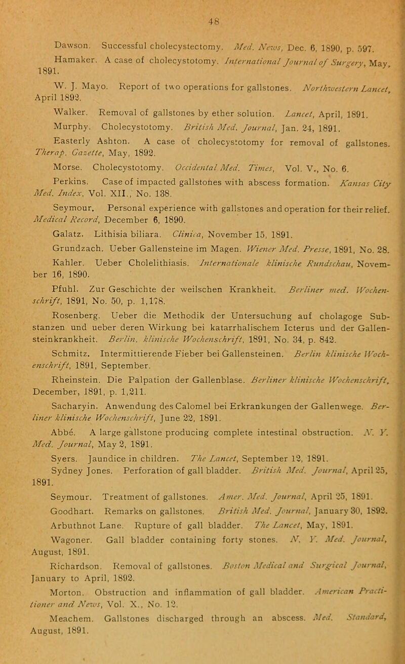 Dawson. Successful cholecystectomy. Med. A^c7vs, Dec. 6, 1890, p. 597. Hamaker. A case of cholecystotomy. International Journal of Sur<rery May 1891. W. J. Mayo. Report of two operations for gallstones. Northwestern Lancet April 1893. Walker. Removal of gallstones by ether solution. Lancet, April, 1891. Murphy. Cholecystotomy. British Med. Journal, Jan. 24, 1891. Easterly Ashton. A case of cholecystotomy for removal of gallstones. Therap. Gazette, May, 1893. Morse. Cholecystotomy. Occidental Med. Titnes, Vol. V., No. 6. Perkins. Case of impacted gallstones with abscess formation. Kansas City Med. Index. Vol. XII., No. 138. Seymour. Personal experience with gallstones and operation for their relief. Medical Record, December 6, 1890. Galatz. Lithisia biliara. Clinica, November 15, 1891. Grundzach. Ueber Gallensteine im Magen. IViener Med. Presse, 1891, No. 28. Kahler. Ueber Cholelithiasis. Internationale klinische Rundschau, Novem- ber 16, 1890. Pfuhl. Zur Geschichte der weilschen Krankheit. Berliner med. Wochen- schrift, 1891, No. 50, p. 1,178. Rosenberg. Ueber die Methodik der Untersuchung auf cholagoge Sub- stanzen und ueber deren Wirkung bei katarrhalischem Icterus und der Gallen- steinkrankheit. Berlin, klinische Wochenschrift, 1891, No. 34, p. 842. Schmitz. Intermittierende Fieber bei Gallensteinen. Berlin klinische JVoch- enschrift, 1891, September. Rheinstein. Die Palpation der Gallenblase. Berliner klinische Wochenschrift, December, 1891, p. 1,211. Sacharyin. Anwendung des Calomel bei Erkrankungen der Gallenwege. Ber- liner klinische Wochenschrift, June 22, 1891. Abbe. A large gallstone producing complete intestinal obstruction. ^V. Y. Med. Journal, May 2, 1891. Syers. Jaundice in children. 77/i?September 12, 1891. Sydney Jones. Perforation of gall bladder. British Med. April 25, 1891. Seymour. Treatment of gallstones. Amer. Med. Journal, April 25, 1891. Goodhart. Remarks on gallstones. British Med. Journal, 1893. Arbuthnot Lane. Rupture of gall bladder. The Lancet, May, 1891. Wagoner. Gall bladder containing forty stones. N. 3'. Med. Journal, August, 1891. Richardson. Removal of gallstones. Boston Medical and Stirgical Journal, January to April, 1892. Morton. Obstruction and inflammation of gall bladder. American Practi- tioner and News, Vol. X., No. 12. Meachem. Gallstones discharged through an abscess. Med. Standard, August, 1891. < t, f f \ i. \ k 4 I r; \\ I ^