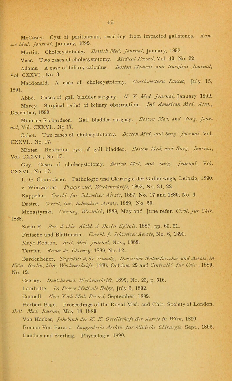 McCasey. Cyst of peritoneum, resulting from impacted gallstones. Kan- sas Med. Journal, January. 1893. Martin. Cholecystotomy. British Med. Journal, January, 1893. Veer. Two cases of cholecystotomy. Medical Record, Vol. 40, No. 22. Adams. A case of biliary calculus. Boston Medical and Surgical Journal, Vol. CXXVL, No. 3. Macdonald. A case of cholecystotomy. Northwestern Lancet, July 15, 1891. Abbd. Cases of gall bladder surgery. N. V. Med. Journal, January 1892. Marcy. Surgical relief of biliary obstruction. Jnl. American Med. Assn., December, 1890. Maurice Richardson. Gall bladder surgery. Boston Med. and Surg. Jotir- ««/, Vol. CXXVL, No 17. Cabot. Two cases of cholecystotomy. Boston Med. and Surg. Journal, Vol. CXXVL, No. 17. Mixter. Retention cyst of gall bladder. Boston Med. and Surg. Journal, Vol CXXVI., No. 17. Gay. Cases of cholecystotomy. Boston Med. and Surg. Journal, Vol. CXXVI., No. 17. L. G. Courvoisier. Pathologic und Chirurgie der Gallenwege, Leipzig, 1890. V. Winiwarter. Prager vied. Wochenschrift, 1892, No. 31, 22. Kappeler. Corrbl. Jur Schweizer Aerzte, 1887, No. 17 and 1889, No. 4. Dastre. Corrbl. fur. Schweizer Aerzte, 1889, No. 20. Monastyrski. Chirurg. Westnick, 1888, May and June refer. Ctrbl. fur Chir. 1888. Socin F. Ber. d. chir. Abthl. d. Basler Spitals, 1887, pp. 60, 61. Fritsche und Blattmann. Corrbl. f. Schweizer Aerzte, No. 6, 1890. Mayo Robson. Brit. Med. Journal, Nov., 1889. Terrier. Revue de. Chirurg. 1889, No. 13. Bardenheuer. Tageblatt d.6i Vsmmlg. Deutscher Naturforscher und Aerzte, in Kohv, Berlin, klin. Wochenschrift, 1888, October 23 and Centralbl. fur Chir., 1889, No. 12. Czerny. Deutche med. Wochenschrift, 1892, No. 23, p. 516. Lambotte. La Presse Medicate Beige, July 3, 1892. Connell. New York Med. Record, September, 1892. Herbert Page. Proceedings of the Royal Med. and Chir. Society of London. Brit. Med. Journal, May 18, 1889. Von Hacker, Jahrbuch der K. K. Gesellschaft der Aerzte in Wien, 1890. Roman Von Baracz. Langenbecks Archiv. Jur klinische Chirurgie, Sept., 1892. Landois and Sterling. Physiologic, 1890.
