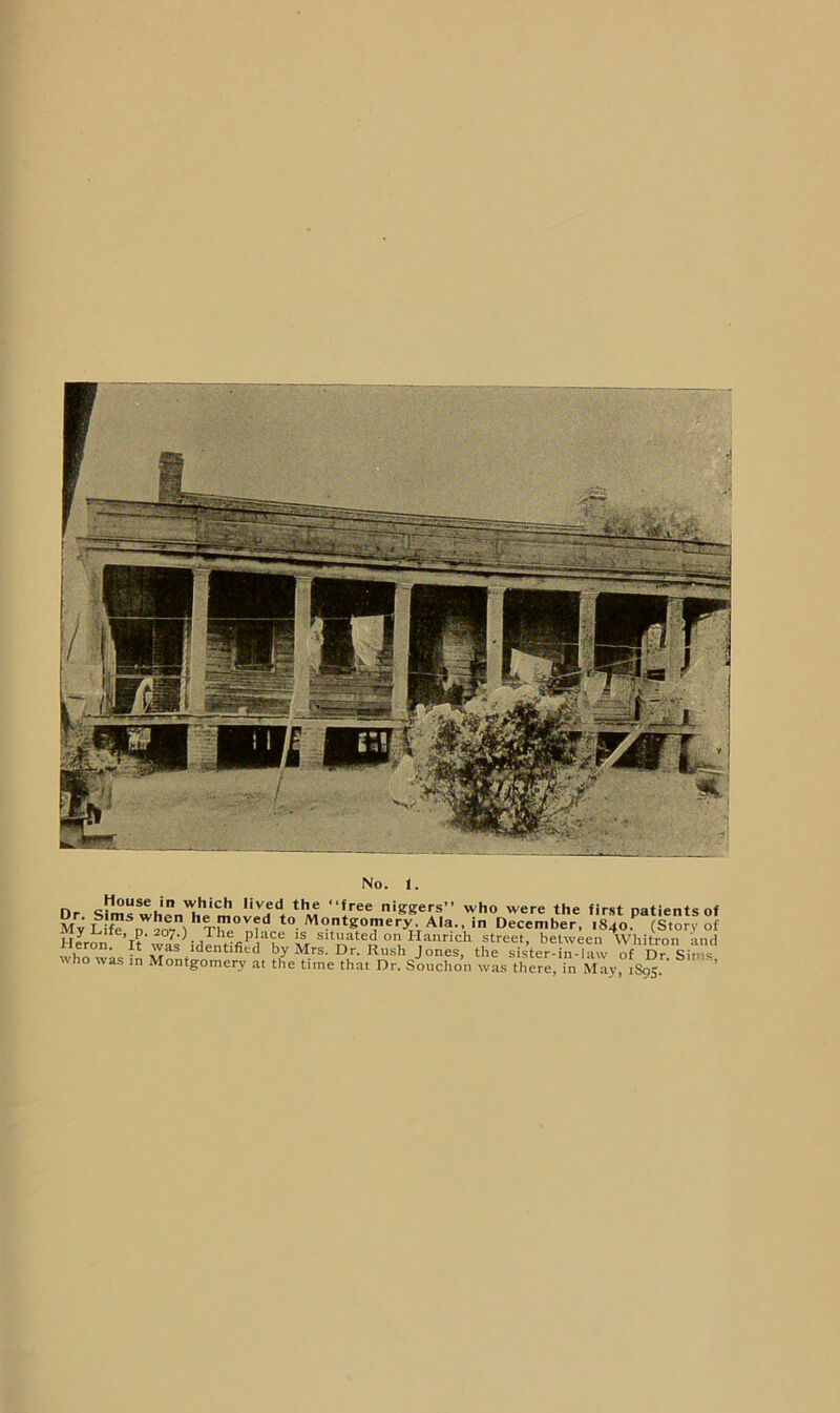 Dr Sims wh'rn'^Il'“I’’®® 'KSers” who were the first patients of MvL f^ n ? to Montgomery. Aia., in December, 1840. (Story of My p. 207.) The place is situated on Hanrich street, between Wliitron ‘ind Heron. It was identified by Mrs. Dr. Rush Jones, the sister in-law of Dr Sims who was in Montgomery at the time that Dr. Souchon was there, in May, 1895. ’