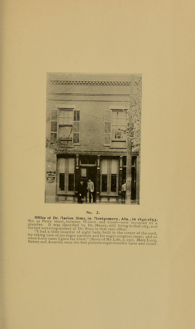 Office of Dr. riarion Sims, in Hontgomery, Ala., in i8jo-i8>;^ No. 19 Perry street, between Wiilnut .and Court—now occupied bv a plumber. It was identified by Dr. Henry, still living in that city and theh^t survivingstudent of Dr. Sims in that very officef I had a little hospital of eight beds, built in the corner of the yard tor taking care of my negro p.atients and for negro surgieal cases ; aiid so whenLucy came Igave her abed.” (Story of M^Life, p. 230). Hei’e Lucy Hetsey and Anarcha were the first patients e.xperiniented upon and cured.