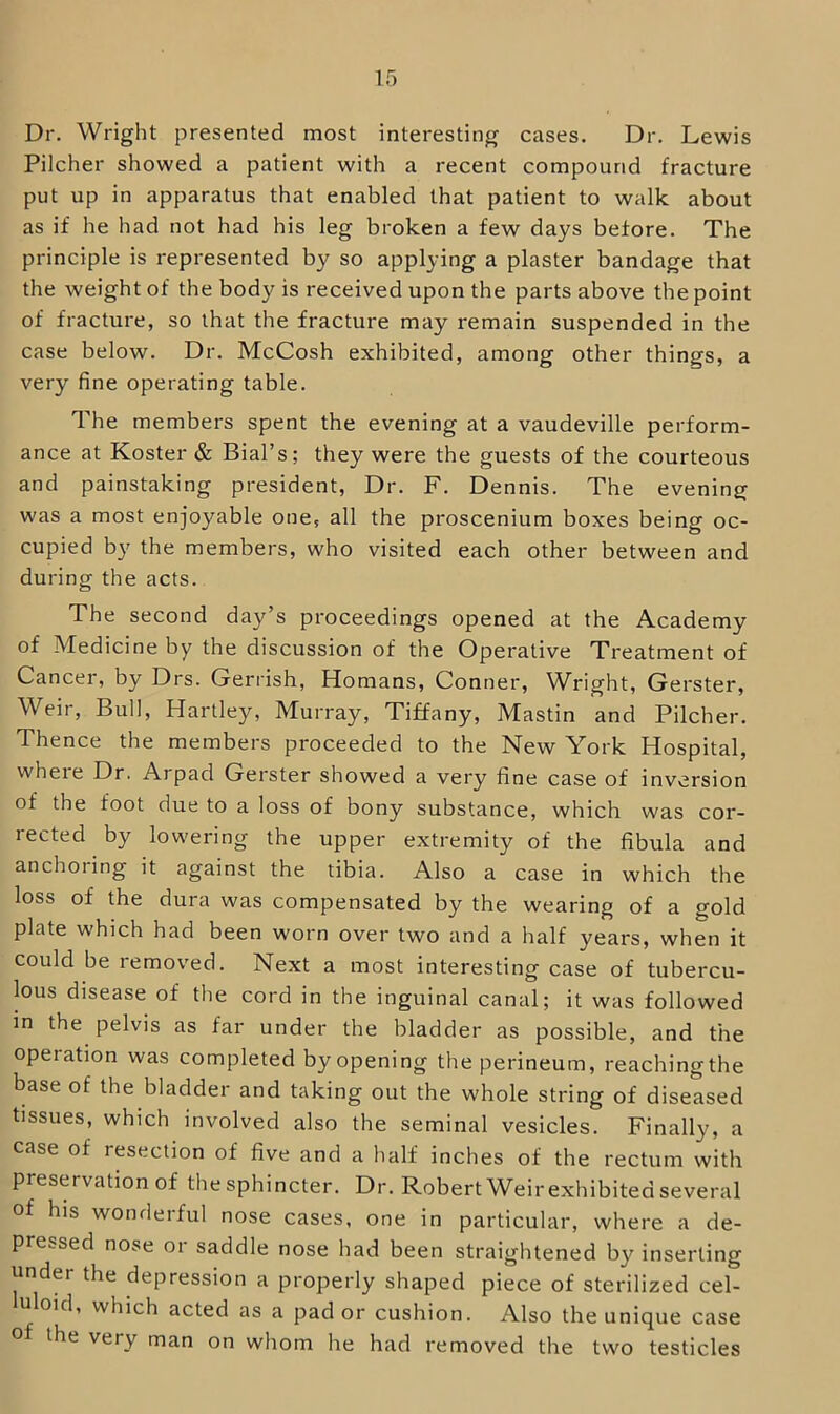 Pilcher showed a patient with a recent compound fracture put up in apparatus that enabled that patient to walk about as if he had not had his leg broken a few days before. The principle is represented by so applying a plaster bandage that the weight of the body is received upon the parts above the point of fracture, so that the fracture may remain suspended in the case below. Dr. McCosh exhibited, among other things, a very fine operating table. The members spent the evening at a vaudeville perform- ance at Koster & Bial’s; they were the guests of the courteous and painstaking president. Dr. F. Dennis. The evening was a most enjoyable one, all the proscenium boxes being oc- cupied by the members, who visited each other between and during the acts. The second day’s proceedings opened at the Academy of Medicine by the discussion of the Operative Treatment of Cancer, by Drs. Gerrish, Homans, Conner, Wright, Gerster, Weir, Bull, Hartley, Murray, Tiffany, Mastin and Pilcher. Thence the members proceeded to the New York Hospital, where Dr. Arpad Gerster showed a very fine case of inversion of the foot due to a loss of bony substance, which was cor- rected by lowering the upper extremity of the fibula and anchoring it against the tibia. Also a case in which the loss of the dura was compensated by the wearing of a gold plate which had been worn over two and a half years, when it could be removed. Next a most interesting case of tubercu- lous disease of the cord in the inguinal canal; it was followed in the pelvis as far under the bladder as possible, and the operation was completed by opening the perineum, reaching the base of the bladder and taking out the whole string of diseased tissues, which involved also the seminal vesicles. Finally, a case of resection of five and a half inches of the rectum with preservation of the sphincter. Dr. Robert Weir exhibited several of his wonderful nose cases, one in particular, where a de- pressed nose or saddle nose had been straightened by inserting under the depression a properly shaped piece of sterilized cel- uloid, which acted as a pad or cushion. Also the unique case 0 the very man on whom he had removed the two testicles