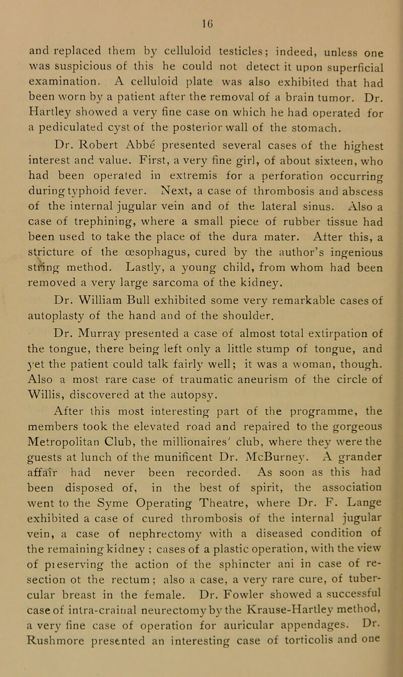 IG and replaced them by celluloid testicles; indeed, unless one was suspicious of this he could not detect it upon superficial examination. A celluloid plate was also exhibited that had been worn by a patient after the removal of a brain tumor. Dr. Hartley showed a very fine case on which he had operated for a pediculated cyst of the posterior wall of the stomach. Dr. Robert Abbe presented several cases of the highest interest and value. First, a very fine girl, of about sixteen, who had been operated in extremis for a perforation occurring during typhoid fever. Next, a case of thrombosis and abscess of the internal jugular vein and of the lateral sinus. Also a case of trephining, where a small piece of rubber tissue had been used to take the place of the dura mater. After this, a stricture of the oesophagus, cured by the author’s ingenious string method. Lastly, a young child, from whom had been removed a very large sarcoma of the kidney. Dr. William Bull exhibited some very remarkable cases of autoplasty of the hand and of the shoulder. Dr. Murray presented a case of almost total extirpation of the tongue, there being left only a little stump of tongue, and 3'et the patient could talk fairly' well; it was a woman, though. Also a most rare case of traumatic aneurism of the circle of Willis, discovered at the autopsy. After this most interesting part of the programme, the members took tbe elevated road and repaired to the gorgeous Metropolitan Club, the millionaires'’ club, where they were the guests at lunch of the munificent Dr. McBurney. A grander affair had never been recorded. As soon as this had been disposed of, in the best of spirit, the association went to the Syme Operating Theatre, where Dr. F. Lange exhibited a case of cured thrombosis of the internal jugular vein, a case of nephrectom}'^ with a diseased condition of the remaining kidney ; cases of a plastic operation, with the view of pieserving the action of the sphincter ani in case of re- section ot the rectum; also a case, a very rare cure, of tuber- cular breast in the female. Dr. Fowler showed a successful case of inlra-crainal neurectom}'^b}'the Krause-Hartle}'method, a veiy fine case of operation for auricular appendages. Dr. Rushmore presented an interesting case of torficolis and one