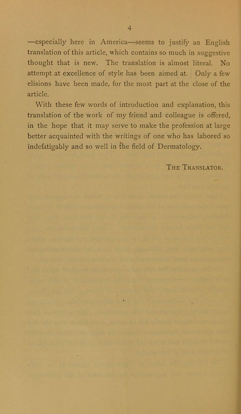 —especially here in America—seems to justify an English translation of this article, which contains so much in suggestive thought that is new. The translation is almost literal. No attempt at excellence of style has been aimed at. Only a few elisions have been made, for the most part at the close of the article. With these few words of introduction and explanation, this translation of the work of my friend and colleague is offered, in the hope that it may serve to make the profession at large better acquainted with the writings of one who has labored so indefatigably and so well in the field of Dermatology. The Translator.