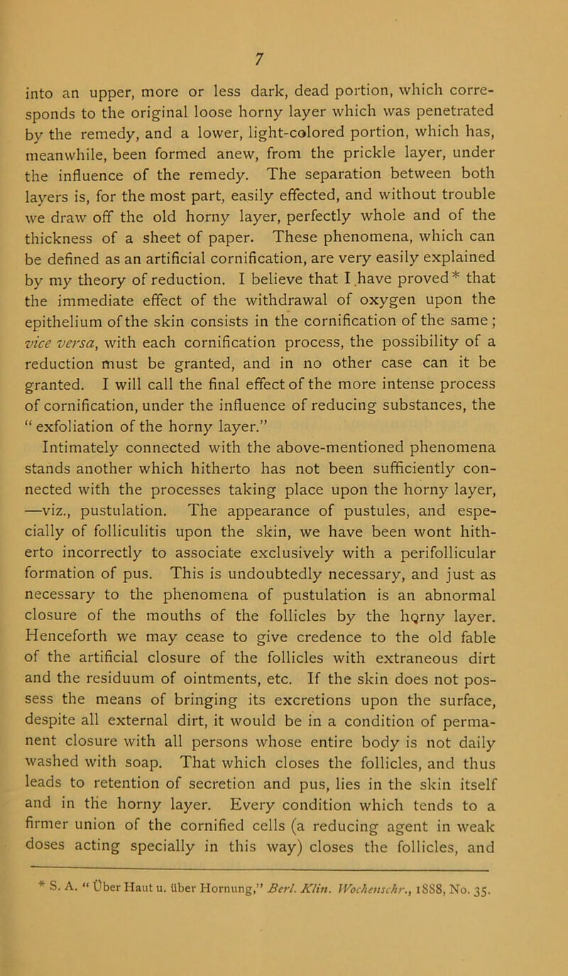 into an upper, more or less dark, dead portion, which corre- sponds to the original loose horny layer which was penetrated by the remedy, and a lower, light-colored portion, which has, meanwhile, been formed anew, from the prickle layer, under the influence of the remedy. The separation between both layers is, for the most part, easily effected, and without trouble we draw off the old horny layer, perfectly whole and of the thickness of a sheet of paper. These phenomena, which can be defined as an artificial cornification, are very easily explained by my theory of reduction. I believe that I have proved * that the immediate effect of the withdrawal of oxygen upon the epithelium of the skin consists in the cornification of the same; vice versa, with each cornification process, the possibility of a reduction must be granted, and in no other case can it be granted. I will call the final effect of the more intense process of cornification, under the influence of reducing substances, the “ exfoliation of the horny layer.” Intimately connected with the above-mentioned phenomena stands another which hitherto has not been sufficiently con- nected with the processes taking place upon the horny layer, —viz., pustulation. The appearance of pustules, and espe- cially of folliculitis upon the skin, we have been wont hith- erto incorrectly to associate exclusively with a perifollicular formation of pus. This is undoubtedly necessary, and just as necessary to the phenomena of pustulation is an abnormal closure of the mouths of the follicles by the hqrny layer. Henceforth we may cease to give credence to the old fable of the artificial closure of the follicles with extraneous dirt and the residuum of ointments, etc. If the skin does not pos- sess the means of bringing its excretions upon the surface, despite all external dirt, it would be in a condition of perma- nent closure with all persons whose entire body is not daily washed with soap. That which closes the follicles, and thus leads to retention of secretion and pus, lies in the skin itself and in the horny layer. Every condition which tends to a firmer union of the cornified cells (a reducing agent in weak doses acting specially in this way) closes the follicles, and * S. A. “ fiber Haul u. (Jber Hornung,” Berl. Klin. Wochemchr., i8S8, No. 35.