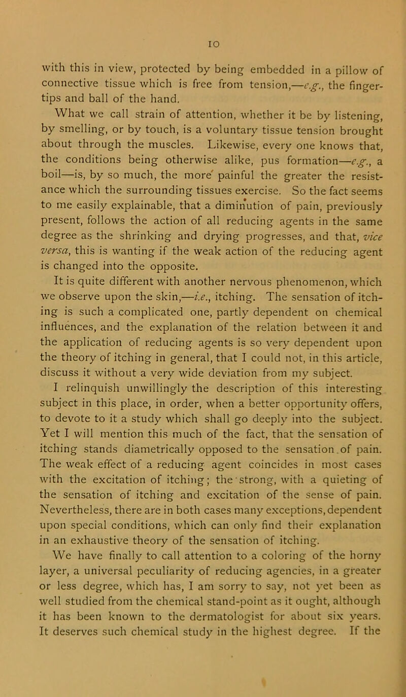 lO with this in view, protected by being embedded in a pillow of connective tissue which is free from tension,—e.g., the finger- tips and ball of the hand. What we call strain of attention, whether it be by listening, by smelling, or by touch, is a voluntary tissue tension brought about through the muscles. Likewise, every one knows that, the conditions being otherwise alike, pus formation—e.g., a boil—is, by so much, the more' painful the greater the resist- ance which the surrounding tissues exercise. So the fact seems to me easily explainable, that a diminution of pain, previously present, follows the action of all reducing agents in the same degree as the shrinking and drying progresses, and that, vice versa, this is wanting if the weak action of the reducing agent is changed into the opposite. It is quite different with another nervous phenomenon, which we observe upon the skin,—i.e., itching. The sensation of itch- ing is such a complicated one, partly dependent on chemical influences, and the explanation of the relation between it and the application of reducing agents is so very dependent upon the theory of itching in general, that I could not, in this article, discuss it without a very wide deviation from my subject. I relinquish unwillingly the description of this interesting subject in this place, in order, when a better opportunity offers, to devote to it a study which shall go deeply into the subject. Yet I will mention this much of the fact, that the sensation of itching stands diametrically opposed to the sensation , of pain. The weak effect of a reducing agent coincides in most cases with the excitation of itching; the strong, with a quieting of the sensation of itching and excitation of the sense of pain. Nevertheless, there are in both cases many exceptions, dependent upon special conditions, which can only find their explanation in an exhaustive theory of the sensation of itching. We have finally to call attention to a coloring of the horny layer, a universal peculiarity of reducing agencies, in a greater or less degree, which has, I am sorry to say, not yet been as well studied from the chemical stand-point as it ought, although it has been known to the dermatologist for about six vears. It deserves such chemical study in the highest degree. If the