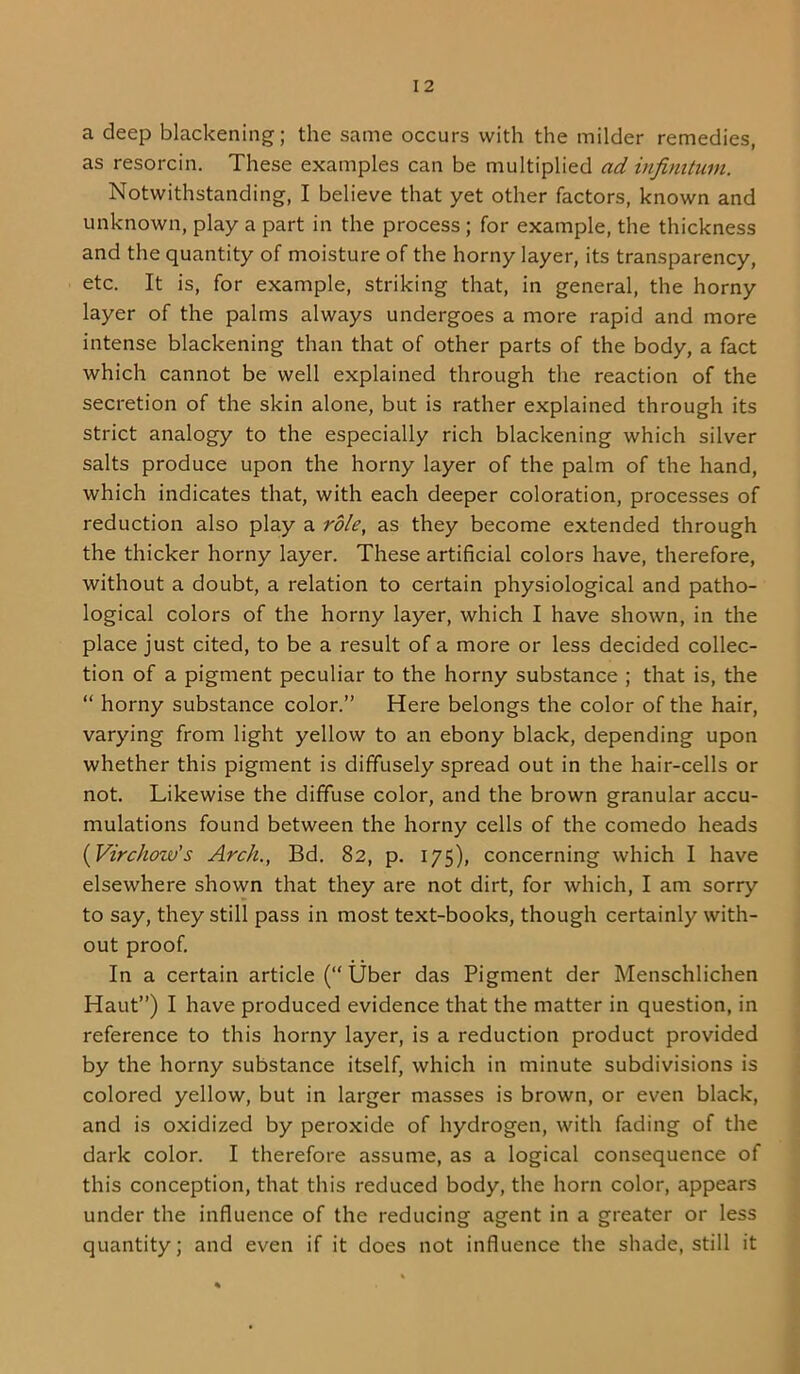 a deep blackening; the same occurs with the milder remedies, as resorcin. These examples can be multiplied ad infinitum. Notwithstanding, I believe that yet other factors, known and unknown, play a part in the process; for example, the thickness and the quantity of moisture of the horny layer, its transparency, etc. It is, for example, striking that, in general, the horny layer of the palms always undergoes a more rapid and more intense blackening than that of other parts of the body, a fact which cannot be well explained through the reaction of the secretion of the skin alone, but is rather explained through its strict analogy to the especially rich blackening which silver salts produce upon the horny layer of the palm of the hand, which indicates that, with each deeper coloration, processes of reduction also play a role, as they become extended through the thicker horny layer. These artificial colors have, therefore, without a doubt, a relation to certain physiological and patho- logical colors of the horny layer, which I have shown, in the place just cited, to be a result of a more or less decided collec- tion of a pigment peculiar to the horny substance ; that is, the “ horny substance color.” Here belongs the color of the hair, varying from light yellow to an ebony black, depending upon whether this pigment is diffusely spread out in the hair-cells or not. Likewise the diffuse color, and the brown granular accu- mulations found between the horny cells of the comedo heads {Virchow's Arch., Bd. 82, p. 175), concerning which I have elsewhere shown that they are not dirt, for which, I am sorry to say, they still pass in most text-books, though certainly with- out proof. In a certain article (“ Uber das Pigment der Menschlichen Haut”) I have produced evidence that the matter in question, in reference to this horny layer, is a reduction product provided by the horny substance itself, which in minute subdivisions is colored yellow, but in larger masses is brown, or even black, and is oxidized by peroxide of hydrogen, with fading of the dark color. I therefore assume, as a logical consequence of this conception, that this reduced body, the horn color, appears under the influence of the reducing agent in a greater or less quantity; and even if it does not influence the shade, still it