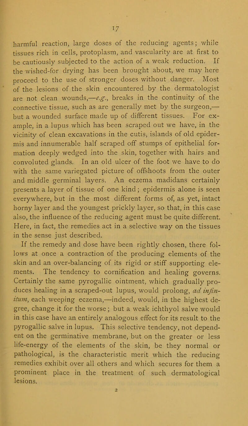 harmful reaction, large doses of the reducing agents; while tissues rich in cells, protoplasm, and vascularity are at first to be cautiously subjected to the action of a weak reduction. If the wished-for drying has been brought about, we may here proceed to the use of stronger doses without danger. Most of the lesions of the skin encountered by the dermatologist are not clean wounds,—e.g., breaks in the continuity of the connective tissue, such as are generally met by the surgeon,— but a wounded surface made up of different tissues. For ex- ample, in a lupus which has been scraped out we have, in the vicinity of clean excavations in the cutis, islands of old epider- mis and innumerable half scraped off stumps of epithelial for- mation deeply wedged into the skin, together with hairs and convoluted glands. In an old ulcer of the foot Ave have to do with the same variegated picture of offshoots from the outer and middle germinal layers. An eczema madidans certainly presents a layer of tissue of one kind; epidermis alone is seen everywhere, but in the most different forms of, as yet, intact horny layer and the youngest prickly layer, so that, in this case also, the influence of the reducing agent must be quite different. Here, in fact, the remedies act in a selective way on the tissues in the sense just described. If the remedy and dose have been rightly chosen, there fol- lows at once a contraction of the producing elements of the skin and an over-balancing of its rigid or stiff supporting ele- ments, The tendency to cornification and healing governs. Certainly the same pyrogallic ointment, which gradually pro- duces healing in a scraped-out lupus, would prolong, ad infiti- ituni, each weeping eczema,—indeed, would, in the highest de- gree, change it for the worse ; but a weak ichthyol salve would in this case have an entirely analogous effect for its result to the pyrogallic salve in lupus. This selective tendency, not depend- ent on the germinative membrane, but on the greater or less life-energy of the elements of the skin, be they normal or pathological, is the characteristic merit which the reducing remedies exhibit over all others and which secures for them a prominent place in the treatment of such dermatological lesions. 2