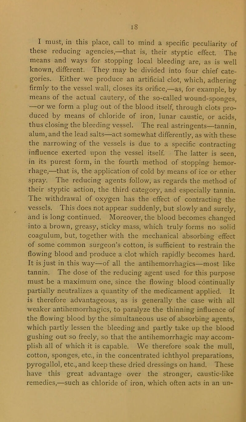 IS I must, in this place, call to mind a specific peculiarity of these reducing agencies,—that is, their styptic effect. The means and ways for stopping local bleeding are, as is well known, different. They may be divided into four chief cate- gories. Either we produce an artificial clot, which, adhering firmly to the vessel wall, closes its orifice,—as, for example, by means of the actual cautery, of the so-called wound-sponges, —or we form a plug out of the blood itself, through clots pro- duced by means of chloride of iron, lunar caustic, or acids, thus closing the bleeding vessel. The real astringents—tannin, alum, and the lead salts—act somewhat differently, as with these the narrowing of the vessels is due to a specific contracting influence exerted upon the vessel itself. The latter is seen, in its purest form, in the fourth method of stopping hemor- rhage,—that is, the application of cold by means of ice or ether spray. The reducing agents follow, as regards the method of their styptic action, the third category, and especially tannin. The withdrawal of oxygen has the effect of contracting the vessels. This does not appear suddenly, but slowly and surely, and is long continued. Moreover, the blood becomes changed into a brown, greasy, sticky mass, which truly forms no solid coagulum, but, together with the mechanical absorbing effect of some common surgeon’s cotton, is sufficient to restrain the flowing blood and produce a clot which rapidly becomes hard. It is just in this way—of all the antihemorrhagics—most like tannin. The dose of the reducing agent used for this purpose must be a maximum one, since the flowing blood continually partially neutralizes a quantity of the medicament applied. It is therefore advantageous, as is generally the case with all weaker antihemorrhagics, to paralyze the thinning influence of the flowing blood by the simultaneous use of absorbing agents, which partly lessen the bleeding and partly take up the blood gushing out so freely, so that the antihemorrhagic may accom- plish all of which it is capable. We therefore soak the mull, cotton, sponges, etc., in the concentrated ichthyol preparations, pyrogallol, etc., and keep these dried dressings on hand. These have this great advantage over the stronger, caustic-like remedies,—such as chloride of iron, which often acts in an un-