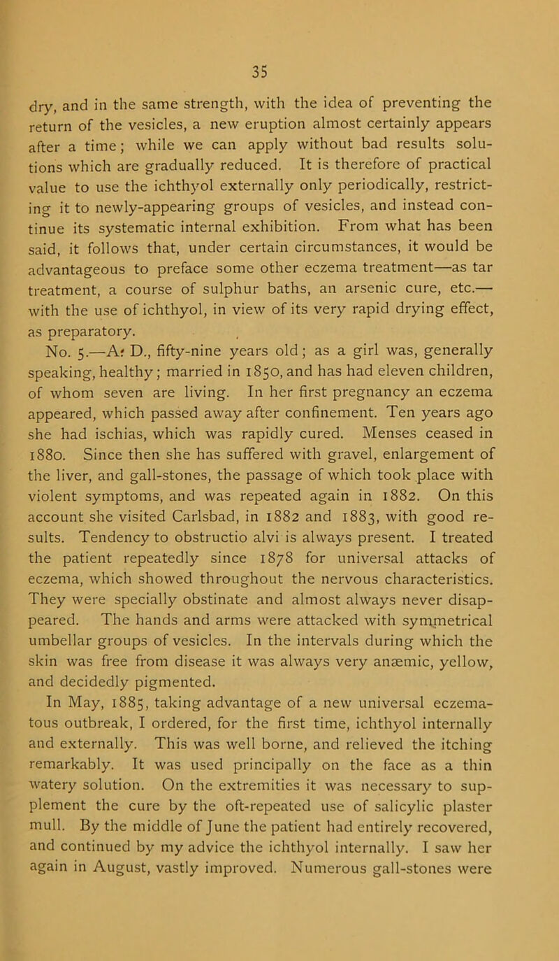 dry, and in the same strength, with the idea of preventing the return of the vesicles, a new eruption almost certainly appears after a time; while we can apply without bad results solu- tions which are gradually reduced. It is therefore of practical value to use the ichthyol externally only periodically, restrict- ing it to newly-appearing groups of vesicles, and instead con- tinue its systematic internal exhibition. From what has been said, it follows that, under certain circumstances, it would be advantageous to preface some other eczema treatment—as tar treatment, a course of sulphur baths, an arsenic cure, etc.— with the use of ichthyol, in view of its very rapid drying effect, as preparatory. No. 5.—A; D., fifty-nine years old; as a girl was, generally speaking, healthy; married in 1850, and has had eleven children, of whom seven are living. In her first pregnancy an eczema appeared, which passed away after confinement. Ten years ago she had ischias, which was rapidly cured. Menses ceased in 1880. Since then she has suffered with gravel, enlargement of the liver, and gall-stones, the passage of which took place with violent symptoms, and was repeated again in 1882. On this account she visited Carlsbad, in 1882 and 1883, with good re- sults. Tendency to obstructio alvi is always present. I treated the patient repeatedly since 1878 for universal attacks of eczema, which showed throughout the nervous characteristics. They were specially obstinate and almost always never disap- peared. The hands and arms were attacked with symmetrical umbellar groups of vesicles. In the intervals during which the skin was free from disease it was always very anaemic, yellow, and decidedly pigmented. In May, 1885, taking advantage of a new universal eczema- tous outbreak, I ordered, for the first time, ichthyol internally and externally. This was well borne, and relieved the itching remarkably. It was used principally on the face as a thin watery solution. On the extremities it was necessary to sup- plement the cure by the oft-repeated use of salicylic plaster mull. By the middle of June the patient had entirely recovered, and continued by my advice the ichthyol internally. I saw her again in August, vastly improved. Numerous gall-stones were