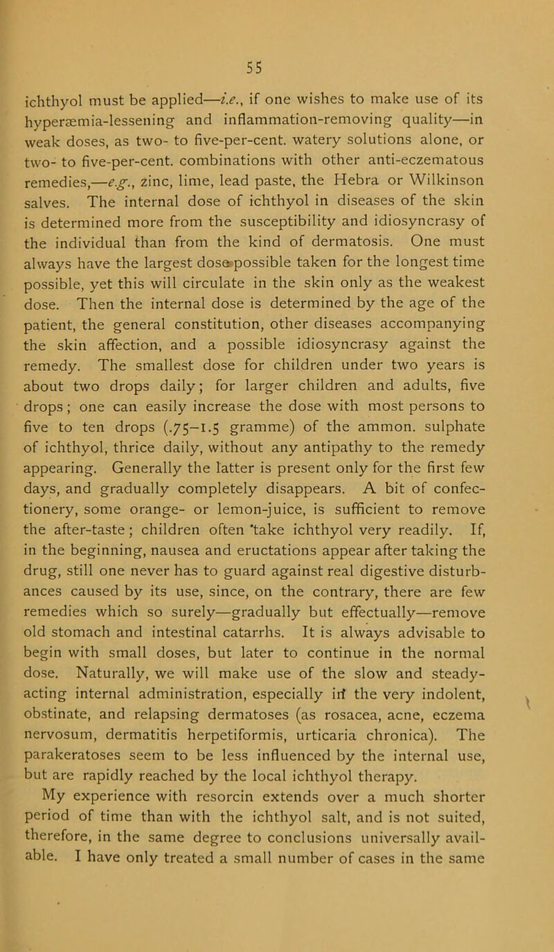 ichthyol must be applied—i.e., if one wishes to make use of its hyperasmia-lessening and inflammation-removing quality—in weak doses, as two- to five-per-cent, watery solutions alone, or two- to five-per-cent, combinations with other anti-eczematous remedies,—e.g., zinc, lime, lead paste, the Hebra or Wilkinson salves. The internal dose of ichthyol in diseases of the skin is determined more from the susceptibility and idiosyncrasy of the individual than from the kind of dermatosis. One must always have the largest dosotpossible taken for the longest time possible, yet this will circulate in the skin only as the weakest dose. Then the internal dose is determined by the age of the patient, the general constitution, other diseases accompanying the skin affection, and a possible idiosyncrasy against the remedy. The smallest dose for children under two years is about two drops daily; for larger children and adults, five drops; one can easily increase the dose with most persons to five to ten drops (.75-1.5 gramme) of the ammon. sulphate of ichthyol, thrice daily, without any antipathy to the remedy appearing. Generally the latter is present only for the first few days, and gradually completely disappears. A bit of confec- tionery, some orange- or lemon-juice, is sufficient to remove the after-taste; children often ’take ichthyol very readily. If, in the beginning, nausea and eructations appear after taking the drug, still one never has to guard against real digestive disturb- ances caused by its use, since, on the contrary, there are few remedies which so surely—gradually but effectually—remove old stomach and intestinal catarrhs. It is always advisable to begin with small doses, but later to continue in the normal dose. Naturally, we will make use of the slow and steady- acting internal administration, especially irf the very indolent, obstinate, and relapsing dermatoses (as rosacea, acne, eczema nervosum, dermatitis herpetiformis, urticaria chronica). The parakeratoses seem to be less influenced by the internal use, but are rapidly reached by the local ichthyol therapy. My experience with resorcin extends over a much shorter period of time than with the ichthyol salt, and is not suited, therefore, in the same degree to conclusions universally avail- able. I have only treated a small number of cases in the same