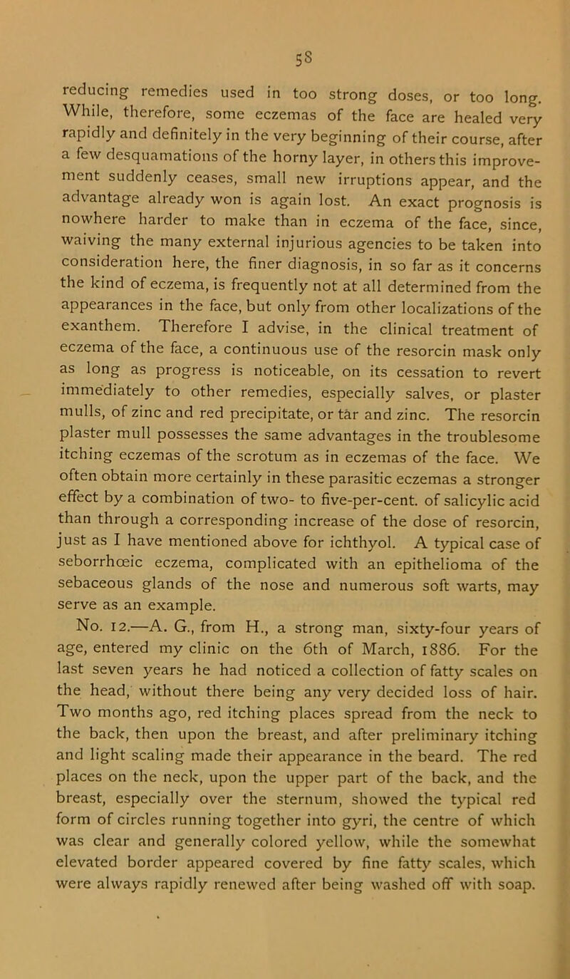 reducing remedies used in too strong doses, or too long. While, therefore, some eczemas of the face are healed very rapidly and definitely in the very beginning of their course, after a few desquamations of the horny layer, in others this improve- ment suddenly ceases, small new irruptions appear, and the advantage already won is again lost. An exact prognosis is nowhere harder to make than in eczema of the face, since, waiving the many external injurious agencies to be taken into consideration here, the finer diagnosis, in so far as it concerns the kind of eczema, is frequently not at all determined from the appearances in the face, but only from other localizations of the exanthem. Therefore I advise, in the clinical treatment of eczema of the face, a continuous use of the resorcin mask only as long as progress is noticeable, on its cessation to revert immediately to other remedies, especially salves, or plaster mulls, of zinc and red precipitate, or tar and zinc. The resorcin plaster mull possesses the same advantages in the troublesome itching eczemas of the scrotum as in eczemas of the face. We often obtain more certainly in these parasitic eczemas a stronger effect by a combination of two- to five-per-cent, of salicylic acid than through a corresponding increase of the dose of resorcin, just as I have mentioned above for ichthyol. A typical case of seborrhoeic eczema, complicated with an epithelioma of the sebaceous glands of the nose and numerous soft warts, may serve as an example. No. 12.—A. G., from H., a strong man, sixty-four years of age, entered my clinic on the 6th of March, i886. For the last seven years he had noticed a collection of fatty scales on the head, without there being any very decided loss of hair. Two months ago, red itching places spread from the neck to the back, then upon the breast, and after preliminary itching and light scaling made their appearance in the beard. The red places on the neck, upon the upper part of the back, and the breast, especially over the sternum, showed the typical red form of circles running together into gyri, the centre of which was clear and generally colored yellow, while the somewhat elevated border appeared covered by fine fatty scales, which were always rapidly renewed after being washed off with soap.
