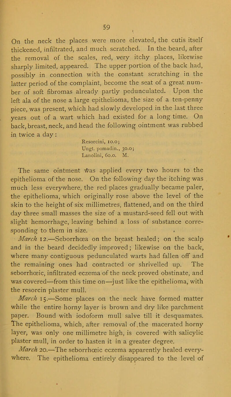 On the neck the places were more elevated, the cutis itself thickened, infiltrated, and much scratched. In the beard, after the removal of the scales, red, very itchy places, likewise sharply limited, appeared. The upper portion of the back had, possibly in connection with the constant scratching in the latter period of the complaint, become the seat of a great num- ber of soft fibromas already partly pedunculated. Upon the left ala of the nose a large epithelioma, the size of a ten-penny piece, was present, which had slowly developed in the last three years out of a wart which had existed for a long time. On back, breast, neck, and head the following ointment was rubbed in twice a day : Resorcini, lo.o; Ungt. pomadin., 30.0; Lanolini, 60.0. M. The same ointment \Vas applied every two hours to the epithelioma of the nose. On the following day the itching was much less everywhere, the red places gradually became paler, the epithelioma, which originally rose above the level of the skin to the height of six millimetres, flattened, and on the third day three small masses the size of a mustard-seed fell out with slight hemorrhage, leaving behind a loss of substance corre- sponding to them in size. March 12.—Seborrhcea on the breast healed; on the scalp and in the beard decidedly improved; likewise on the back, where many contiguous pedunculated warts had fallen off and the remaining ones had contracted or shrivelled up. The seborrhoeic, infiltrated eczema of the neck proved obstinate, and was covered—from this time on—^just like the epithelioma, with the resorcin plaster mull. March 15.—Some places on the neck have formed matter while the entire horny layer is brown and dry like parchment paper. Bound with iodoform mull salve till it desquamates. The epithelioma, which, after removal of,the macerated horny layer, was only one millimetre high, is covered with salicylic plaster mull, in order to hasten it in a greater degree. March 20.—The seborrhoeic eczema apparently healed every- where. The epithelioma entirely disappeared to the level of