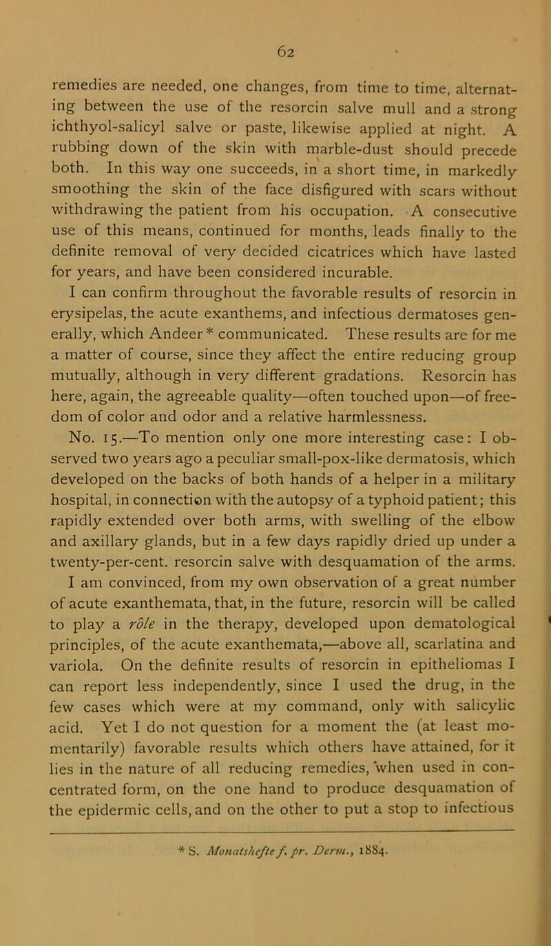 remedies are needed, one changes, from time to time, alternat- ing between the use of the resorcin salve mull and a strong ichthyol-salicyl salve or paste, likewise applied at night. A rubbing down of the skin with marble-dust should precede both. In this way one succeeds, in a short time, in markedly smoothing the skin of the face disfigured with scars without withdrawing the patient from his occupation. A consecutive use of this means, continued for months, leads finally to the definite removal of very decided cicatrices which have lasted for years, and have been considered incurable. I can confirm throughout the favorable results of resorcin in erysipelas, the acute exanthems, and infectious dermatoses gen- erally, which Andeer * communicated. These results are for me a matter of course, since they affect the entire reducing group mutually, although in very different gradations. Resorcin has here, again, the agreeable quality—often touched upon—of free- dom of color and odor and a relative harmlessness. No. 15.—To mention only one more interesting case: I ob- served two years ago a peculiar small-pox-like dermatosis, which developed on the backs of both hands of a helper in a military hospital, in connection with the autopsy of a typhoid patient; this rapidly extended over both arms, with swelling of the elbow and axillary glands, but in a few days rapidly dried up under a twenty-per-cent, resorcin salve with desquamation of the arms. I am convinced, from my own observation of a great number of acute exanthemata, that, in the future, resorcin will be called to play a role in the therapy, developed upon dematological principles, of the acute exanthemata,—above all, scarlatina and variola. On the definite results of resorcin in epitheliomas I can report less independently, since I used the drug, in the few cases which were at my command, only with salicylic acid. Yet I do not question for a moment the (at least mo- mentarily) favorable results which others have attained, for it lies in the nature of all reducing remedies, when used in con- centrated form, on the one hand to produce desquamation of the epidermic cells, and on the other to put a stop to infectious * S. Monatshefte f, pr. Derm., 1884.