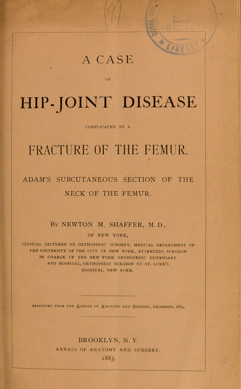 v>'. - OF HIP-JOINT DISEASE COMPLICATED BY A FRACTURE OF THE FEMUR. ADAM’S SUBCUTANEOUS SECTION OF THE NECK OF THE FEMUR. By NEWTON M. SHAFFER, M. D., OF NEW YORK, CLINICAL LECTURER ON ORTHOPEDIC SURGERY, MEDICAL DEPARTMENT OF THE UNIVERSITY OF THE CITY OF NEW YORK, ATTENDING SURGEON IN CHARGE OF THE NEW YORK ORTHOPEDIC DISPENSARY AND HOSPITAL, ORTHOPEDIC SURGEON TO ST. LUKE’S HOSPITAL, NEW YORK. RKPRINTED FROM THK A.NNALS OF AnATOMV AND SUROBFV, DECEMBER, 1883. BROOKLYN, N. Y. ANNALS OF ANATOMY AND SURGERY. 1883.