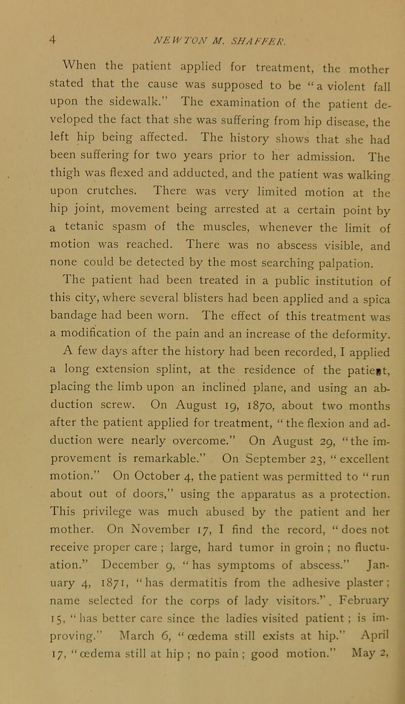When the patient applied for treatment, the mother stated that the cause was supposed to be “ a violent fall upon the sidewalk.” The examination of the patient de- veloped the fact that she was suffering from hip disease, the left hip being affected. The history shows that she had been suffering for two years prior to her admission. The thigh was flexed and adducted, and the patient was walking upon crutches. There was very limited motion at the hip joint, movement being arrested at a certain point by a tetanic spasm of the muscles, whenever the limit of motion was reached. There was no abscess visible, and none could be detected by the most searching palpation. The patient had been treated in a public institution of this city, where several blisters had been applied and a spica bandage had been worn. The effect of this treatment was a modification of the pain and an increase of the deformity. A few days after the history had been recorded, I applied a long extension splint, at the residence of the patie*t, placing the limb upon an inclined plane, and using an ab- duction screw. On August 19, 1870, about two months after the patient applied for treatment, “ the flexion and ad- duction were nearly overcome.” On August 29, “the im- provement is remarkable.” On September 23, “ excellent motion.” On October 4, the patient was permitted to “ run about out of doors,” using the apparatus as a protection. This privilege was much abused by the patient and her mother. On November 17, I find the record, “ does not receive proper care ; large, hard tumor in groin ; no fluctu- ation.” December 9, “ has symptoms of abscess.” Jan- uary 4, 1871, “has dermatitis from the adhesive plaster; name selected for the corps of lady visitors.” . February 15, “ has better care since the ladies visited patient; is im- proving.” March 6, “ cEdema still exists at hip.” April 17, “cedema still at hip ; no pain ; good motion.” May 2,