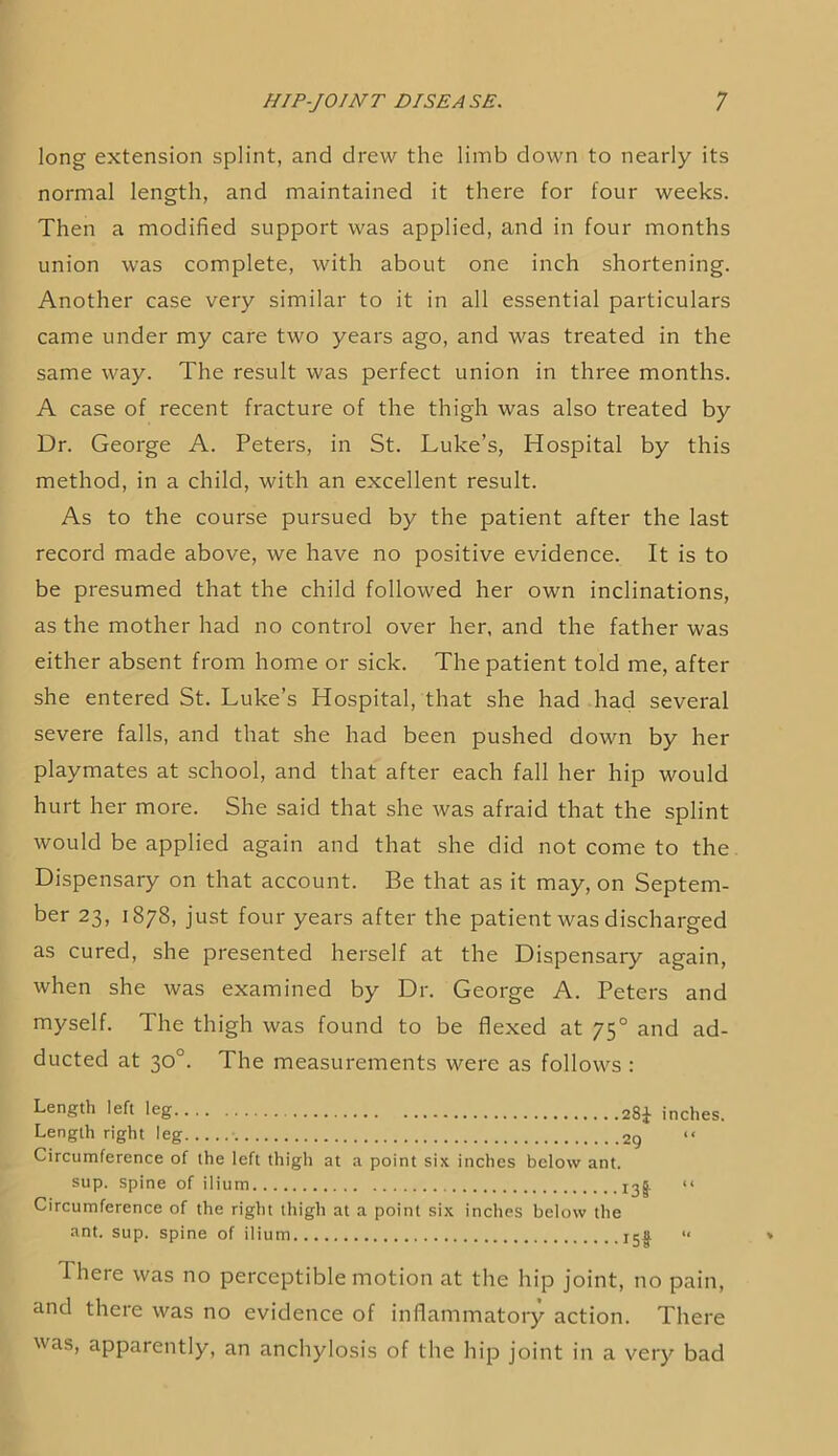 long extension splint, and drew the limb down to nearly its normal length, and maintained it there for four weeks. Then a modified support was applied, and in four months union was complete, with about one inch shortening. Another case very similar to it in all essential particulars came under my care two years ago, and was treated in the same way. The result was perfect union in three months. A case of recent fracture of the thigh was also treated by Dr. George A. Peters, in St. Luke’s, Hospital by this method, in a child, with an excellent result. As to the course pursued by the patient after the last record made above, we have no positive evidence. It is to be presumed that the child followed her own inclinations, as the mother had no control over her, and the father was either absent from home or sick. The patient told me, after she entered St. Luke’s Hospital, that she had had several severe falls, and that she had been pushed down by her playmates at school, and that after each fall her hip would hurt her more. She said that she was afraid that the splint would be applied again and that she did not come to the Dispensary on that account. Be that as it may, on Septem- ber 23, 1878, just four years after the patient was discharged as cured, she presented herself at the Dispensary again, when she was examined by Dr. George A. Peters and myself. The thigh was found to be flexed at 75° and ad- ducted at 30°. The measurements were as follows : Length left leg 28^- inches. Length right leg 29 Circumference of the left thigh at a point six inches below ant. sup. Spine of ilium 13I “ Circumference of the right thigh at a point six inches below the ant. sup. spine of ilium I5|. « There was no perceptible motion at the hip joint, no pain, and there was no evidence of inflammatory action. There was, apparently, an anchylosis of the hip joint in a very bad