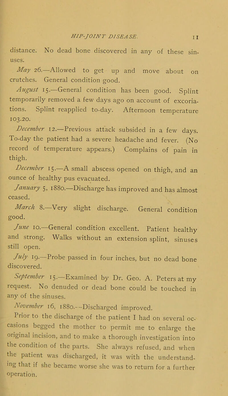 distance. No dead bone discovered in any of these sin- uses. May 26.—Allowed to get up and move about on crutches. General condition good. August 15.—General condition has been good. Splint temporarily removed a few days ago on account of excoria- tions. Splint reapplied to-day. Afternoon temperature 103.20. December 12.—Previous attack subsided in a few days. To-day the patient had a severe headache and fever. (No record of temperature appears.) Complains of pain in thigh. December 15. A small abscess opened on thigh, and an ounce of healthy pus evacuated. January 5, 1880.—Discharge has improved and has almost ceased. March 8. Very slight discharge. General condition good. Jiine 10.—General condition excellent. Patient healthy and strong. Walks without an extension splint, sinuses still open. July 19.—Probe passed in four inches, but no dead bone discovered. September 15. Examined by Dr. Geo. A. Peters at my request. No denuded or dead bone could be touched in any of the sinuses. November 16, i88o.--Discharged improved. Prior to the discharge of the patient I had on several oc- casions begged the mother to permit me to enlarge the original incision, and to make a thorough investigation into the condition of the parts. She always refused, and when the patient was discharged, it was with the understand- 'ng that if she became worse she was to return for a further operation.