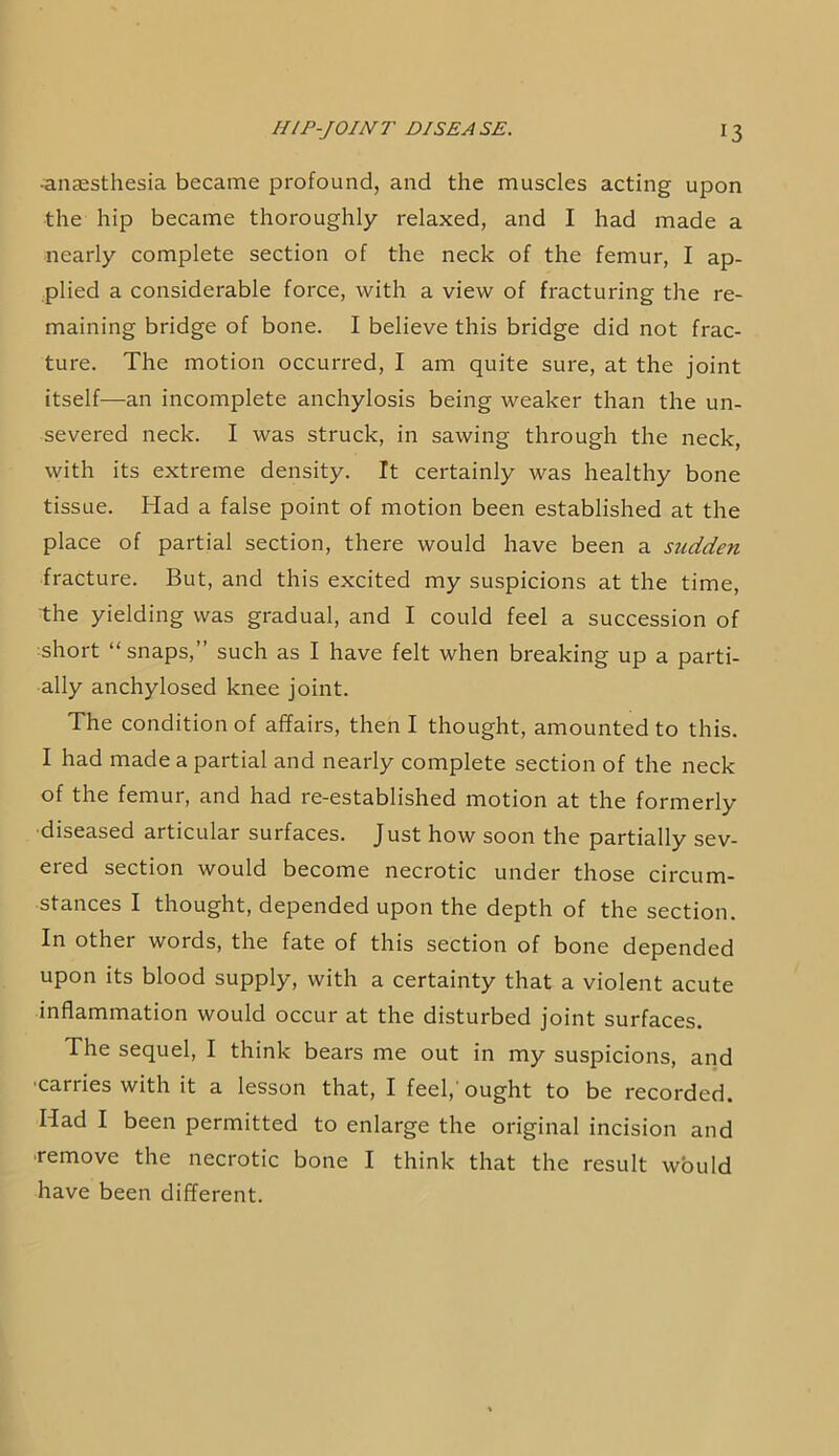 •anaesthesia became profound, and the muscles acting upon the hip became thoroughly relaxed, and I had made a nearly complete section of the neck of the femur, I ap- plied a considerable force, with a view of fracturing the re- maining bridge of bone. I believe this bridge did not frac- ture. The motion occurred, I am quite sure, at the joint itself—an incomplete anchylosis being weaker than the un- severed neck. I was struck, in sawing through the neck, with its extreme density. It certainly was healthy bone tissue. Had a false point of motion been established at the place of partial section, there would have been a sudden fracture. But, and this excited my suspicions at the time, the yielding was gradual, and I could feel a succession of short “ snaps,” such as I have felt when breaking up a parti- ally anchylosed knee joint. The condition of affairs, then I thought, amounted to this. I had made a partial and nearly complete section of the neck of the femur, and had re-established motion at the formerly diseased articular surfaces. Just how soon the partially sev- ered section would become necrotic under those circum- stances I thought, depended upon the depth of the section. In other words, the fate of this section of bone depended upon its blood supply, with a certainty that a violent acute inflammation would occur at the disturbed joint surfaces. The sequel, I think bears me out in my suspicions, and ■carries with it a lesson that, I feel,'ought to be recorded. Had I been permitted to enlarge the original incision and remove the necrotic bone I think that the result would have been different.