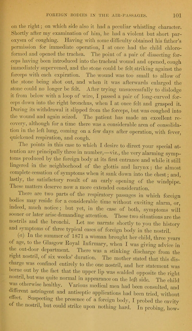 on the right; on wliieh side also it had a peculiar whistling character. Sliortly after my examination of him, he had a violent but short par- oxysm of coughing. Having with some difficulty obtained his father’s permission for immediate operation, I at once had the child chloro- formetl and opened the trachea. The point of a pair of dissecting for- ceps having been introduced into the tracheal wound and opened, cough immediately supervened, and the stone could be felt striking against the forceps with each expiration. The wound was too small to allow of the stone being shot out, and when it was afterwards enlarged the stone could no longer be felt. After trying unsuccessfully to dislodge it from bcloAv with a loop of wire, I passed a pair of long-curved for- ceps doAvn into the right bronchus, when I at once felt and grasped it. During its withdraAval it slipped from the forceps, but Avas coughed into the AA^ound and again seized. The patient has made an excellent re- coA'^ery, although for a time there Avas a considerable area of consolida- tion in the left lung, coming on a fcAv days after operation, with fever, quickened respiration, and cough. The points in this case to Avhich I desire to direct your special at- tention are principally three in number,—viz., the very alarming symp- toms produced by the foreign body at its first entrance and while it still lingered in the neighborhood of the glottis and larynx; the almost complete cessation of symptoms Avheu it sank doAvu into the chest; and, lastly, the satisfactory result of an early opening of the windpipe. These matters deserve noAV a more extended consideration. There are tAvo parts of the respiratory passages in Avhich foreign bodies may reside for a considerable time Avithout exciting alarm, or, indeed, much noftce; but yet, in the case of both, symptoms 'will sooner or later arise demanding attention. These tAvo situations are the nostrils and the bronchi. Let me narrate shortly to you the history and symptoms of three typical cases of foreign body in the nostril. (a) In the summer of 1871 a woman brought her child, three years of age, to the GlasgoAV Royal Infirmary, Avhen I Avas giving advice in the out-door department. There Avas a stinking discharge from the right nostril, of six Aveeks’ duration. The mother stated that this dis- charge was confined entirely to the one nostril, and her statement was borne out by the fiict that the upper lip Avas scalded o]iposite the right nostril, but was quite normal in appearance on the left side. The child Avas otherwise healthy. Various mcdicid men had been consiiltcxl, and (Merent astringent and antisejitic applications had been trial, without effect. Suspecting the presence of a Ibreign body, 1 jirobed the cavity o the nostril, but could strike upon nothing hard. Jn in-obing, how-