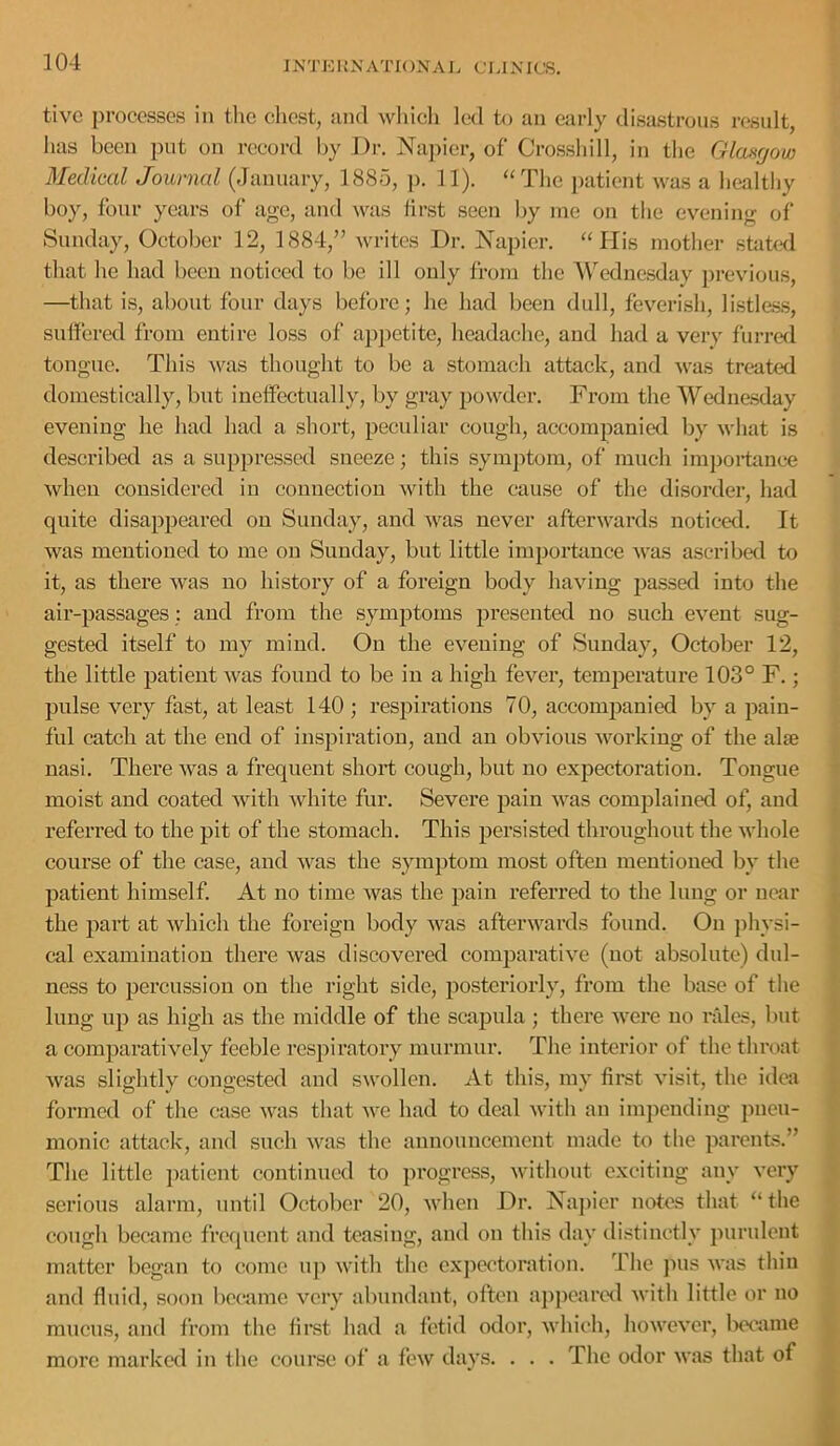 f IKTKKNATIONAI. CLIXICS, tive processes in tlie chest, and wliicli led to an ejirly disastrous result, has been put on record by Dr. Najn’er, of Crossbill, in the Glancjow Medical Journal (January, 1885, ]). 11). ‘‘The patient was a healthy boy, four years of age, and was iirst seen by me on the evening of Sunday, October 12, 1884,” writes Dr. Xapier. “ His mother stated that he had been noticed to be ill only from the 'WT'dne.sday previous, —that is, about four days before; he had been dull, feverish, listle.s.s, suffered from entire loss of appetite, headache, and had a very furred tongue. This ^vas thought to be a stomach attack, and was treated domestically, but ineffectually, by gray powder. From the Wednesday evening he had had a short, peculiar cough, accompanied by what is described as a suppressed sneeze; this symptom, of much importance when considered in connection with the cause of the disorder, had quite disappeared on Sunday, and was never afterwards noticed. It was mentioned to me on Sunday, but little importance was ascribed to it, as there was no history of a foreign body having jjassed into the air-passages: and from the symptoms presented no such event sug- gested itself to my mind. On the evening of Sunday, October 12, the little patient Avas found to be in a high fever, temperature 103° F.; ' pulse very fast, at least 140 ; respirations 70, accompanied by a pain- ' fid catch at the end of inspiration, and an obvious working of the alae ! nasi. There was a frequent short cough, but no expectoration. Tongue ^ moist and coated with Avhite fur. Severe pain was complained of, and j I’eferred to the pit of the stomach. This persisted throughout the whole course of the case, and was the symptom most often mentioned by the I patient himself. At no time was the pain referred to the lung or near ^ the part at which the foreign body Avas aftei’AA'ards found. On physi- f cal examination there Avas discovered comparatiA^e (not absolute) did- f ness to percussion on the right side, postei’iorly, from the base of the ^ lung up as high as the middle of the scapula ; there Avere no rides, Imt f a comparatively feeble respiratory murmur. The interior of the throat » Avas slightly congested and SAvollen. At this, my first A'isit, the idea j. formed of the case Avas that AA^e had to deal Avith an impending pneu- monic attack, and such Avas the announcement made to the parents.” * The little ])atient continued to progress, Avithout exciting any very i serious alarm, until October 20, AA'lien Dr. Napier notes that “ tlie ^ cough became frequent and teasing, and on this day distinctly purulent ^ matter began to come up Avith tlie c.xpectoration. Tlie jius aa'us thin ^ and fluid, soon became very abundant, often ajipcartxl A\'ith little or no mucus, and from the lir.st had a fetid odor, AA liich, lioAA'eA’cr, Ixx’ame more marked in the course of a fcAV days. . . . The odor A\’as that of 4