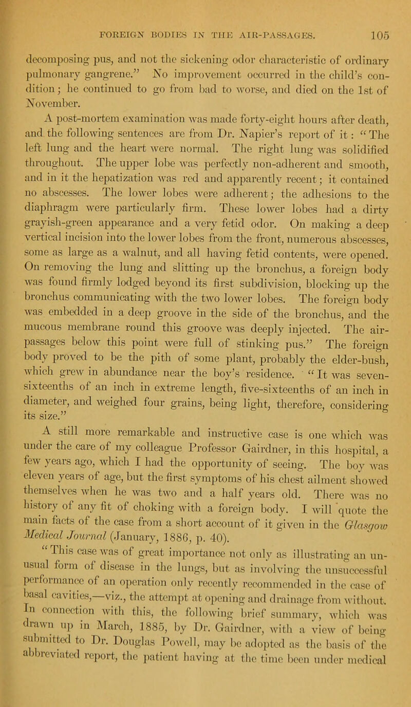 decomposing pus, and not the sickening odor cliaracteristic of ordinary pulmonary gangrene.^’ No improvement occurred in the child’s con- dition ; he continued to go from had to worse, and died on the 1st of November. A post-mortem examination was made forty-eight hours after death, and the following sentences are from Dr. Napier’s report of it: “ The left lung and the heart were normal. The right lung was solidified throughout. The upper lobe was perfectly non-adherent and smooth, and in it the hepatization was red and apparently recent; it contained no abscesses. The lower lobes were adherent; the adhesions to the diaphragm were particularly firm. These lower lobes had a dirty grayish-green appearance and a very fetid odor. On making a deep vertical incision into the lower lobes from the front, numerous abscesses, some as large as a walnut, and all having fetid contents, were opened. On removing the lung and slitting up the bronchus, a foreign body Avas found firmly lodged beyond its first subdivision, blocking up the bronchus communicating with the two lower lobes. The foreign body Avas embedded in a deep groove in the side of the bronchus, and the mucous membrane round this groove Avas deeply injected. The air- passages beloAV this point Avere full of stinking pus.” The foreign body proved to be the pith of some plant, probably the elder-bush, Avhich grcAV in abundance near the boy’s residence. ' “ It aa^s seven- sixteenths of an inch in extreme length, fi\'^e-sixteenths of an inch in diametei, and Aveighed four grains, being light, therefore, considering its size.” A still moie remarkable and instructive case is one Avhicli Avas under the care of my colleague Professor Gairdner, in this hospital, a fcAV years ago, Avhich I had the opportunity of seeing. The boy Avas eleven years of age, but the first symptoms of his chest ailment shoAved themselves Avhen he Avas tAvo and a half years old. There Avas no hi.story of any fit of clioking Avith a foreign body. I Avill 'quote the mam facts of the case from a short account of it given in the Glasgow Medical Journal (January, 1886, p. 40). “This cascAvas of great importance not only as illustrating an un- usual form of disease in tlie limg.s, but as involving tlie unsuccessful peifoimancc of an operation only recently recommended in the case of ba.sal cavities,—viz., tbc attemjit at opening and drainage from Avithout. In connection Avith this, the folloAving I)rief summary, Avhicli Avas drawn u]) in INIarcli, 1885, by Dr. Gairdner, with a View of being sidimittel to Dr. Douglas PoAvell, may be adopted as the basis of the abbreviated rcjiort, tlie jiatient having at tlie time been under medical
