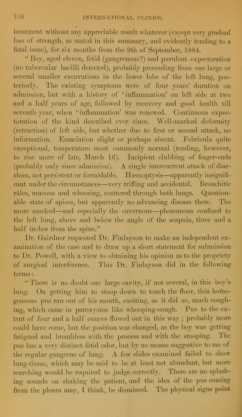 ]QG I NT E RN AT I ON A R C' r A NICS. treatment without any aj)prccial)le result whatever (exee])t very gradual loss of strength^ as stated in this summary, and evidently tending to a fatal issue), for six months from the 9th of September, 1884. ‘‘Boy, aged eleven, fetid (gangrenous?) and purulent expectoration (no tubereular baeilli detected), probably proceeding from one large or several smaller excavations in the lower lobe of the left lung, pos- teriorly. The existing symptoms were of four years’ duration on admission, but with a history of ‘ inflammation’ on left side at two and a half years of age, followed by recovery and good health till seventh year, when ‘ inflammation’ was renewed. Continuous expec- toration of the kind described ever since. Well-marked deformity (retraction) of left side, but whether due to first or second attack, no information. Emaciation slight or perhaps absent. Febricula quite exceptional, temperature most commonly normal (tending, however, to rise more of late, March 16). Incipient clubbing of finger-ends (probably only since admission). A single iutercurrent attack of diar- rhoea, not persistent or formidable. Haemoptysis—apparently insignifi- cant under the circumstances—very trifling and accidental. Bronchitic rales, mucous and wheezing, scattered through both lungs. Question- able state of apices, but apparently no advancing disease there. The more marked—and especially the caveimous—phenomena confined to the left lung, above and below the angle of the scapula, three and a half inches from the spine.” Dr. Gairduer requested Dr. Fiulayson to make an independent ex- amination of the case and to draw up a short statement for submission to Dr. Powell, with a view to obtaining his opinion as to the propriety of surgical interference. This Dr. Fiulayson did in the following terms: “There is no doubt one large cavity, if not several, in this boy’s lung. On getting him to stoop down to touch the floor, thin homo- geneous pus ran out of his mouth, exciting, as it did so, much cough- ing, which came in paroxysms like whooping-cough. Pus to the ex- tent of four and a half ounces flowed out in this way ; probably more could have come, but the ])osition was changed, as the boy was getting fatigued and breathless with the jn’oeess and with the stoo])iug. The ])us has a very distinct fetid odor, but by no means suggestive to me of the regular gangrene of lung. A few slides examiiuHl failed to .show lung-tissue, whic;!) may be said to be at least not abundant, but more searching would be requin'd to judge correctly. There are no spla.sh- ing sounds on shaking the patient, and the idea of the pus coming from the })leura may, I think, be dismi.sswl. The physical signs }X)iut