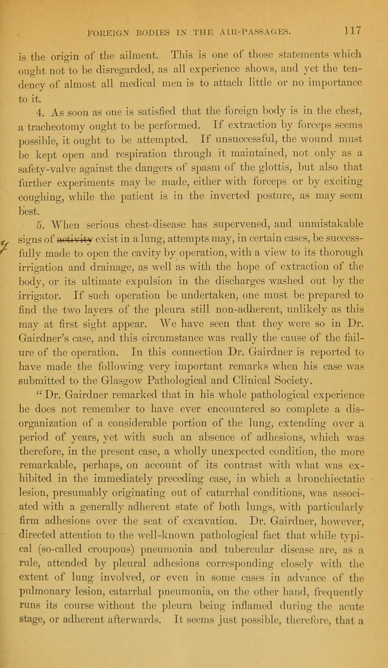 is the origin of the ailment. Tliis is one of those .statements wliich ouglit not to be disregarded, as all experience .shows, and yet the ten- dency of almost all medical men is to attach little or no importance to it. 4. As soon as one is satisfied that the foreign body is in the chest, a tracheotomy ought to be performed. If extraction by forceps seems possible, it ought to be attempted. If unsuccessful, the wound must be kept open and respiration through it maintained, not only as a safety-valve against the dangers of spasm of the glottis, but also that further experiments may be made, either with forceps or by exciting- coughing, while the patient is in the inverted posture, as may seem best. 5. When serious chest-disease has supervened, and unmistakable signs of activity exist in a lung, attempts may, in certain cases, be success- fully made to open the cavity by operation, with a view to its thorough irrigation and drainage, as well as with the hope of extraction of the body, or its ultimate expulsion in the discharges washed out by the in-igator. If such operation be undertaken, one must be prepared to find the two layers of the pleura still non-adherent, unlikely as this may at fir,st sight appear. We have seen that they were so in Dr. Gairdner’s case, and this circumstance was really the cause of the fail- ure of the operation. In this connection Dr. Gairdner is reported to have made the following very important remarks when his case was submitted to the Glasgow Pathological and Clinical Society. “ Dr. Gairdner remarked that in his whole pathological experience he does not remember to have ever encountered so complete a dis- organization of a considerable portion of the lung, extending over a period of years, yet with such an absence of adhesions, which was therefore, in the present case, a wholly unexpected condition, the more remarkable, perhaps, on account of its contrast with what was ex- hibited in the immediately preceding case, in which a bronchicctatic lesion, presumably originating out of catarrhal conditions, was associ- ated with a generally adherent .state of both lungs, with particularly firm adhesions over the scat of excavation. Dr. Gairdner, however, directed attention to the well-known pathological fact that while typi- cal (so-called croupous) pneumonia and tubercular disease are, as a rule, attended by pleural adhesions corresponding closely with the extent of lung involved, or even in some cases in advance of the pulmonary lesion, catarrhal jmeumonia, on the other hand, frequently runs its course without the jileura being infiamed during the acute stage, or adherent afterwards. It seems just possible, therelbre, that a