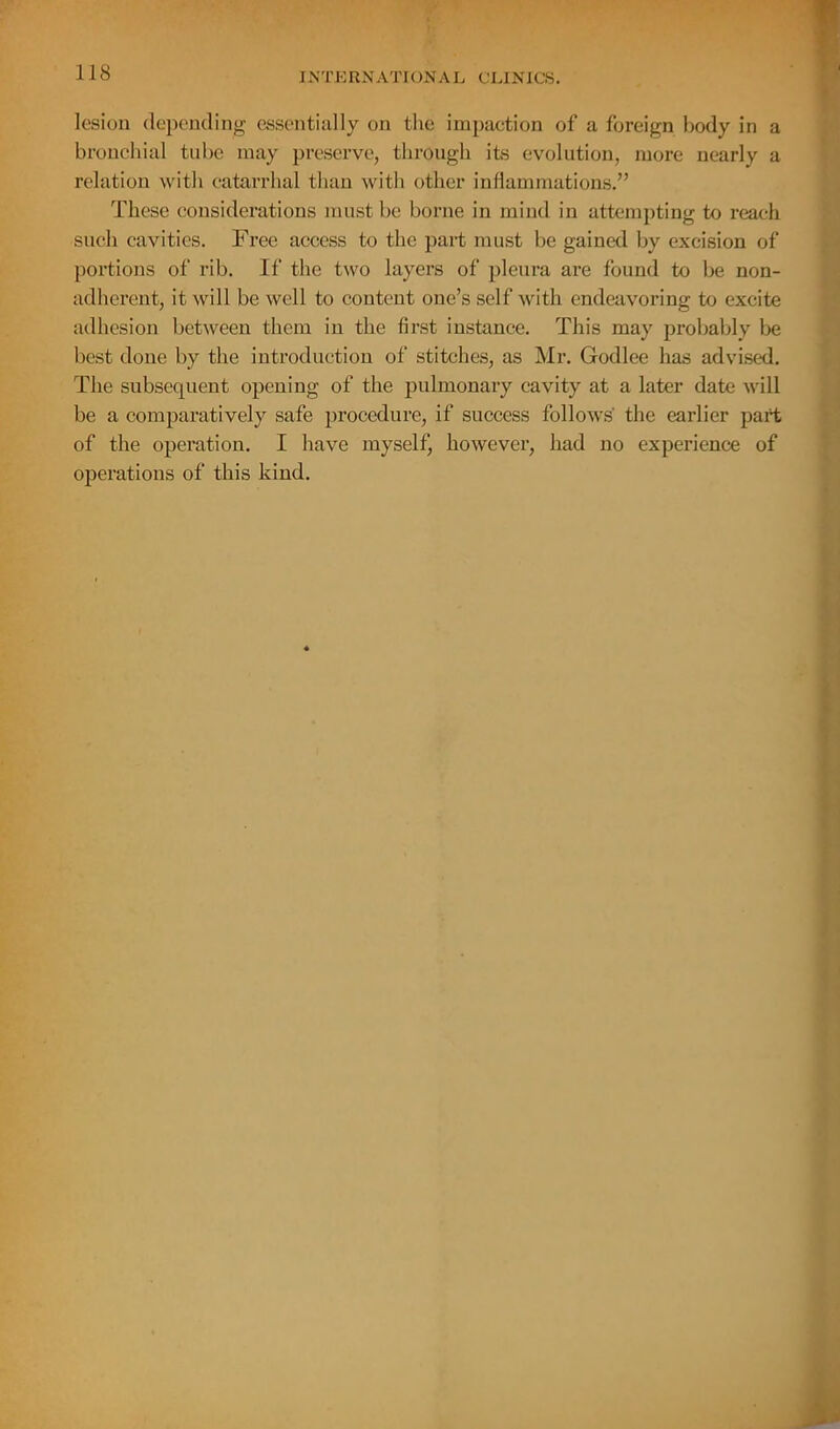 lesion depomling essentially on the impaction of a foreign body in a bronchial tube may preserve, through its evolution, more nearly a relation with catarrhal than witli other inflammations.” These considerations must be borne in mind in attempting to reach such cavities. Free access to the part must be gained by excision of portions of rib. If the two layers of pleura are found to be non- adherent, it will be well to content one’s self with endeavoring to excite adhesion between them in the first instance. This may probably be best done by the introduction of stitches, as Mr. Godlee has advised. The subsequent opening of the pulmonary cavity at a later date will be a comparatively safe procedure, if suceess follows' the earlier part of the operation. I have myself, however, had no experience of operations of this kind.