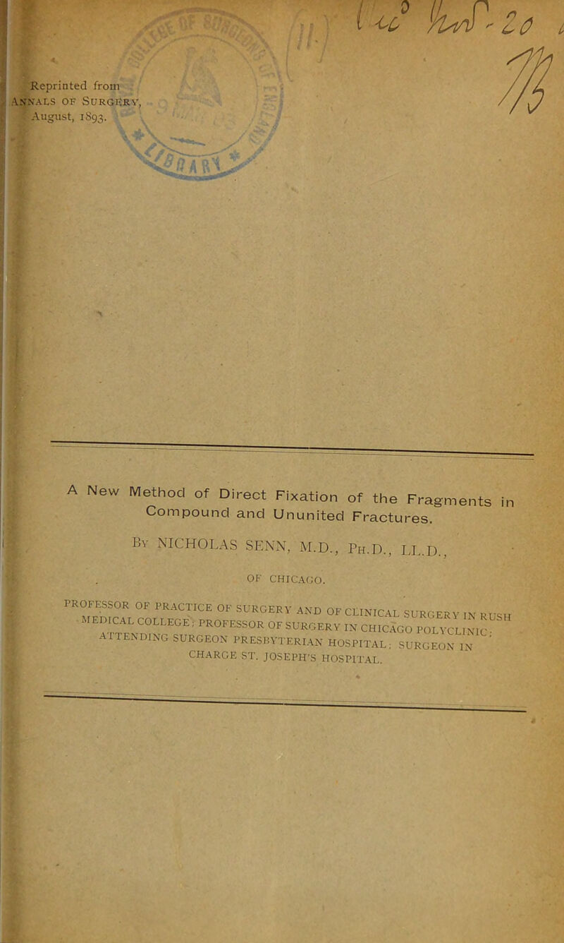 Reprinted from Annals of Surgery, ' August, 1S93. \ A New Method of Direct Fixation of the Fragments in Compound and Ununited Fractures. By NICHOLAS SENN, M.D., Ph.D., LL.D.. '-‘ i I A-.Aliu, JSn °F PRACTICE 0F SURGERY AND OF CLINICAL SURGERY IN RUSH lEDICAL COLLEGE ; PROFESSOR OF SURGERY IN CHICAGO POLYCLINIC • ATTENDING SURGEON PRESBYTERIAN HOSPITAL; SURGEON IN ’ CHARGE ST. JOSEPH’S HOSPITAL. s •