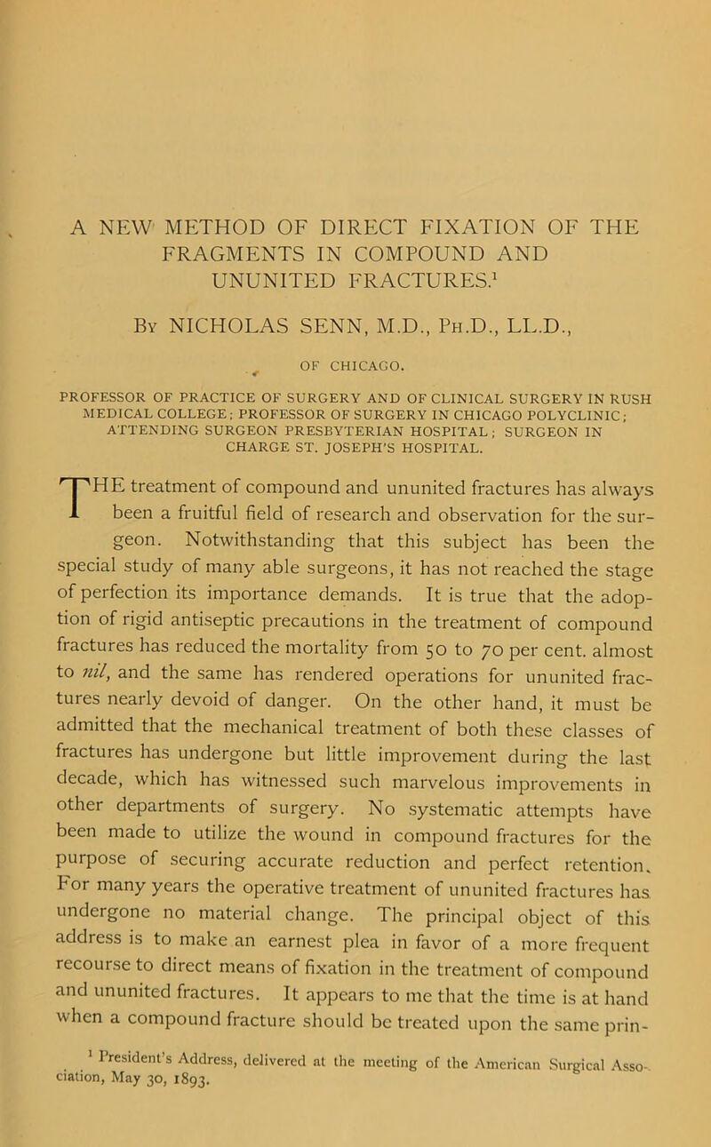 A NEW METHOD OF DIRECT FIXATION OF THE FRAGMENTS IN COMPOUND AND UNUNITED FRACTURES.1 By NICHOLAS SENN, M.D., Ph.D., LL.D., OF CHICAGO. PROFESSOR OF PRACTICE OF SURGERY AND OF CLINICAL SURGERY IN RUSH MEDICAL COLLEGE; PROFESSOR OF SURGERY IN CHICAGO POLYCLINIC; ATTENDING SURGEON PRESBYTERIAN HOSPITAL ; SURGEON IN CHARGE ST. JOSEPH’S HOSPITAL. THE treatment of compound and ununited fractures has always been a fruitful field of research and observation for the sur- geon. Notwithstanding that this subject has been the special study of many able surgeons, it has not reached the stage of perfection its importance demands. It is true that the adop- tion of rigid antiseptic precautions in the treatment of compound fractures has reduced the mortality from 50 to 70 per cent, almost to ml, and the same has rendered operations for ununited frac- tures nearly devoid of danger. On the other hand, it must be admitted that the mechanical treatment of both these classes of fractures has undergone but little improvement during the last decade, which has witnessed such marvelous improvements in other departments of surgery. No systematic attempts have been made to utilize the wound in compound fractures for the purpose of securing accurate reduction and perfect retention, hor many years the operative treatment of ununited fractures has undergone no material change. The principal object of this address is to make an earnest plea in favor of a more frequent recourse to direct means of fixation in the treatment of compound and ununited fractures. It appears to me that the time is at hand when a compound fracture should be treated upon the same prin- 1 President’s Address, delivered at the meeting of the American Surgical Asso ciation, May 30, 1893.