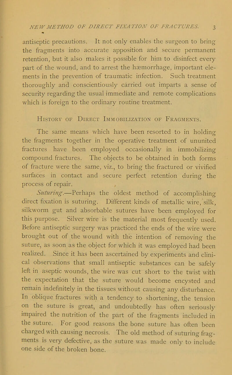 antiseptic precautions. It not only enables the surgeon to bring the fragments into accurate apposition and secure permanent retention, but it also makes it possible for him to disinfect every part of the wound, and to arrest the haemorrhage, important ele- ments in the prevention of traumatic infection. Such treatment thoroughly and conscientiously carried out imparts a sense of security regarding the usual immediate and remote complications which is foreign to the ordinary routine treatment. History of Direct Immobilization of Fragments. The same means which have been resorted to in holding the fragments together in the operative treatment of ununited fractures have been employed occasionally in immobilizing compound fractures. The objects to be obtained in both forms of fracture were the same, viz., to bring the fractured or vivified surfaces in contact and secure perfect retention during the process of repair. Suturing.—Perhaps the oldest method of accomplishing direct fixation is suturing. Different kinds of metallic wire, silk, silkworm gut and absorbable sutures have been employed for this purpose. Silver wire is the material most frequently used. Before antiseptic surgery was practiced the ends of the wire were brought out of the wound with the intention of removing- the o suture, as soon as the object for which it was employed had been realized. Since it has been ascertained by experiments and clini- cal observations that small antiseptic substances can be safely left in aseptic wounds, the wire was cut short to the twist with the expectation that the suture would become encysted and remain indefinitely in the tissues without causing any disturbance. In oblique fractures with a tendency to shortening, the tension on the suture is great, and undoubtedly has often seriously impaired the nutrition of the part of the fragments included in the suture. For good reasons the bone suture has often been charged with causing necrosis. The old method of suturing- frag- merits is very defective, as the suture was made only to include one side of the broken bone.