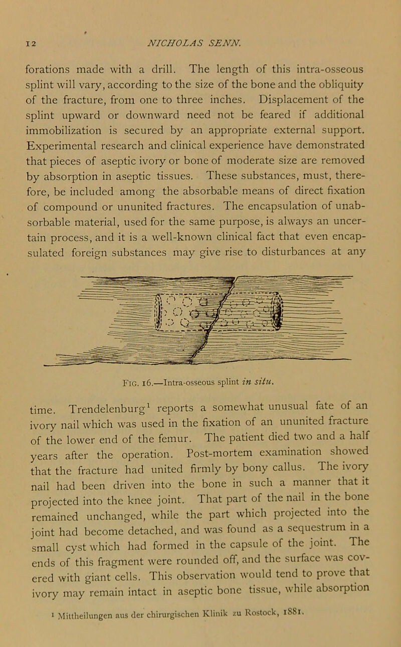 forations made with a drill. The length of this intra-osseous splint will vary, according to the size of the bone and the obliquity of the fracture, from one to three inches. Displacement of the splint upward or downward need not be feared if additional immobilization is secured by an appropriate external support. Experimental research and clinical experience have demonstrated that pieces of aseptic ivory or bone of moderate size are removed by absorption in aseptic tissues. These substances, must, there- fore, be included among the absorbable means of direct fixation of compound or ununited fractures. The encapsulation of unab- sorbable material, used for the same purpose, is always an uncer- tain process, and it is a well-known clinical fact that even encap- sulated foreign substances may give rise to disturbances at any time. Trendelenburg1 reports a somewhat unusual fate of an ivory nail which was used in the fixation of an ununited fracture of the lower end of the femur. The patient died two and a half years after the operation. Post-mortem examination showed that the fracture had united firmly by bony callus. The ivory nail had been driven into the bone in such a manner that it projected into the knee joint. That part of the nail in the bone remained unchanged, while the part which projected into the joint had become detached, and was found as a sequestrum in a small cyst which had formed in the capsule of the joint. The ends of this fragment were rounded off, and the surface was cov- ered with giant cells. This observation would tend to prove that ivory may remain intact in aseptic bone tissue, while absoiption 1 Mittheilungen aus der chirurgischen Klinik zu Rostock, 1S81.