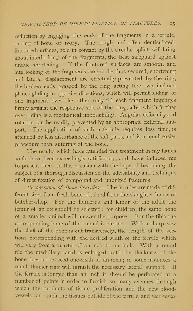 reduction by engaging the ends of the fragments in a ferrule, or ring of bone or ivory. The rough, and often denticulated, fractured surfaces, held in contact by the circular splint, will bring about interlocking of the fragments, the best safeguard against undue shortening. If the fractured surfaces are smooth, and interlocking of the fragments cannot be thus secured, shortening and lateral displacement are effectually prevented by the ring, the broken ends grasped by the ring acting like two inclined planes gliding in opposite directions, which will permit sliding of one fragment over the other only till each fragment impinges firmly against the respective side of the ring, after which further over-riding is a mechanical impossibility. Angular deformity and rotation can be readily prevented by an appropriate external sup- port. The application of such a ferrule requires less time, is attended by less disturbance of the soft parts, and is a much easier procedure than suturing of the bone. The results which have attended this treatment in my hands so far have been exceedingly satisfactory, and have induced me to present them on this occasion with the hope of becoming the subject of a thorough discussion on the advisability and technique of direct fixation of compound and ununited fractures. Preparation of Bone Ferrules.—The ferrules are made of dif- ferent sizes from fresh bone obtained from the slaughter-house or butcher-shop. For the humerus and femur of the adult the femur of an ox should be selected ; for children, the same bone of a smaller animal will answer the purpose. For the tibia the corresponding bone of the animal is chosen. With a sharp saw the shaft of the bone is cut transversely, the length of the sec- tions corresponding with the desired width of the ferrule, which will vary from a quarter of an inch to an inch. With a round file the medullary canal is enlarged until the thickness of the bone does not exceed one-sixth of an inch ; in some instances a much thinner ring will furnish the necessary lateral support. If the ferrule is longer than an inch it should be perforated at a number of points in order to furnish so many avenues through which the products of tissue proliferation and the new blood- vessels can reach the tissues outside of the ferrule, and vice versa,