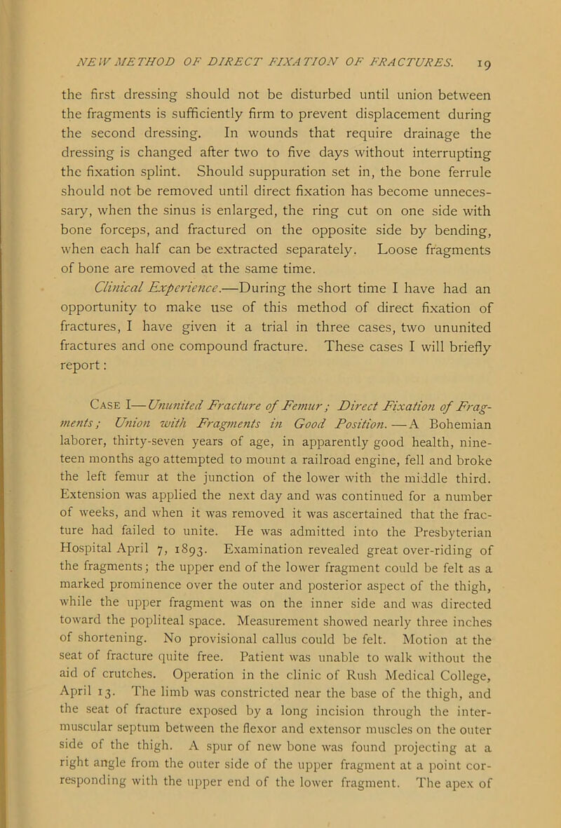 the first dressing should not be disturbed until union between the fragments is sufficiently firm to prevent displacement during the second dressing. In wounds that require drainage the dressing is changed after two to five days without interrupting the fixation splint. Should suppuration set in, the bone ferrule should not be removed until direct fixation has become unneces- sary, when the sinus is enlarged, the ring cut on one side with bone forceps, and fractured on the opposite side by bending, when each half can be extracted separately. Loose fragments of bone are removed at the same time. Clinical Experience.—During the short time I have had an opportunity to make use of this method of direct fixation of fractures, I have given it a trial in three cases, two ununited fractures and one compound fracture. These cases I will briefly report : Case I—Ununited Fracture of Femur ; Direct Fixation of Frag- ments ; Union with Fragments in Good Position. —A Bohemian laborer, thirty-seven years of age, in apparently good health, nine- teen months ago attempted to mount a railroad engine, fell and broke the left femur at the junction of the lower with the middle third. Extension was applied the next day and was continued for a number of weeks, and when it was removed it was ascertained that the frac- ture had failed to unite. He was admitted into the Presbyterian Hospital April 7, 1893. Examination revealed great over-riding of the fragments; the upper end of the lower fragment could be felt as a marked prominence over the outer and posterior aspect of the thigh, while the upper fragment was on the inner side and was directed toward the popliteal space. Measurement showed nearly three inches of shortening. No provisional callus could be felt. Motion at the seat of fracture quite free. Patient was unable to walk without the aid of crutches. Operation in the clinic of Rush Medical College, April 13. The limb was constricted near the base of the thigh, and the seat of fracture exposed by a long incision through the inter- muscular septum between the flexor and extensor muscles on the outer side of the thigh. A spur of new bone was found projecting at a right angle from the outer side of the upper fragment at a point cor- responding with the upper end of the lower fragment. The apex of