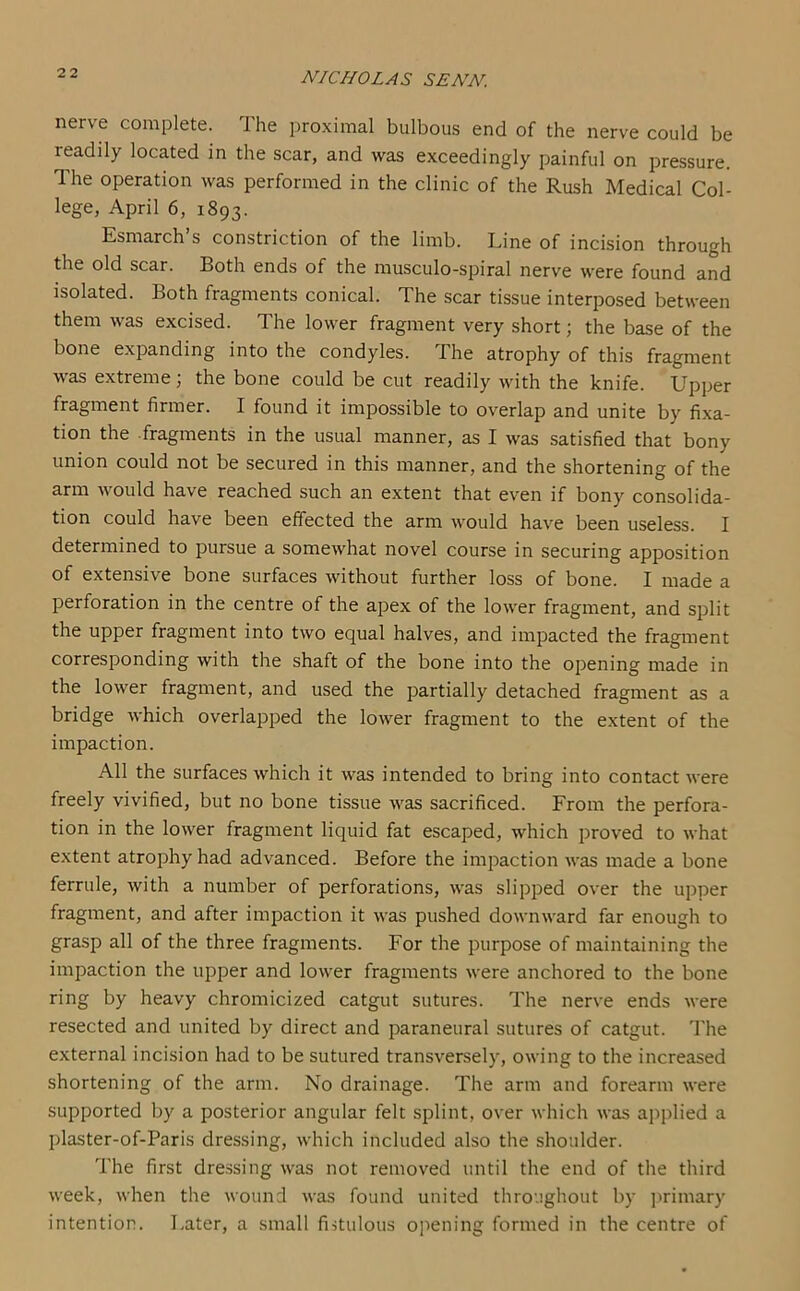 nerve complete. The proximal bulbous end of the nerve could be readily located in the scar, and was exceedingly painful on pressure. The operation was performed in the clinic of the Rush Medical Col- lege, April 6, 1893. Esmarch’s constriction of the limb. Line of incision through the old scar. Both ends of the musculo-spiral nerve were found and isolated. Both fragments conical. The scar tissue interposed between them was excised. The lower fragment very short; the base of the bone expanding into the condyles. The atrophy of this fragment was extreme; the bone could be cut readily with the knife. Upper fragment firmer. I found it impossible to overlap and unite by fixa- tion the fragments in the usual manner, as I was satisfied that bony union could not be secured in this manner, and the shortening of the arm would have reached such an extent that even if bony consolida- tion could have been effected the arm would have been useless. I determined to pursue a somewhat novel course in securing apposition of extensive bone surfaces without further loss of bone. I made a perforation in the centre of the apex of the lower fragment, and split the upper fragment into two equal halves, and impacted the fragment corresponding with the shaft of the bone into the opening made in the lower fragment, and used the partially detached fragment as a bridge which overlapped the lower fragment to the extent of the impaction. All the surfaces which it was intended to bring into contact were freely vivified, but no bone tissue was sacrificed. From the perfora- tion in the lower fragment liquid fat escaped, which proved to what extent atrophy had advanced. Before the impaction was made a bone ferrule, with a number of perforations, was slipped over the upper fragment, and after impaction it was pushed downward far enough to grasp all of the three fragments. For the purpose of maintaining the impaction the upper and lower fragments were anchored to the bone ring by heavy chromicized catgut sutures. The nerve ends were resected and united by direct and paraneural sutures of catgut. The external incision had to be sutured transversely, owing to the increased shortening of the arm. No drainage. The arm and forearm were supported by a posterior angular felt splint, over which was applied a plaster-of-Paris dressing, which included also the shoulder. The first dressing was not removed until the end of the third week, when the wound was found united throughout by primary intention. Later, a small fistulous opening formed in the centre of