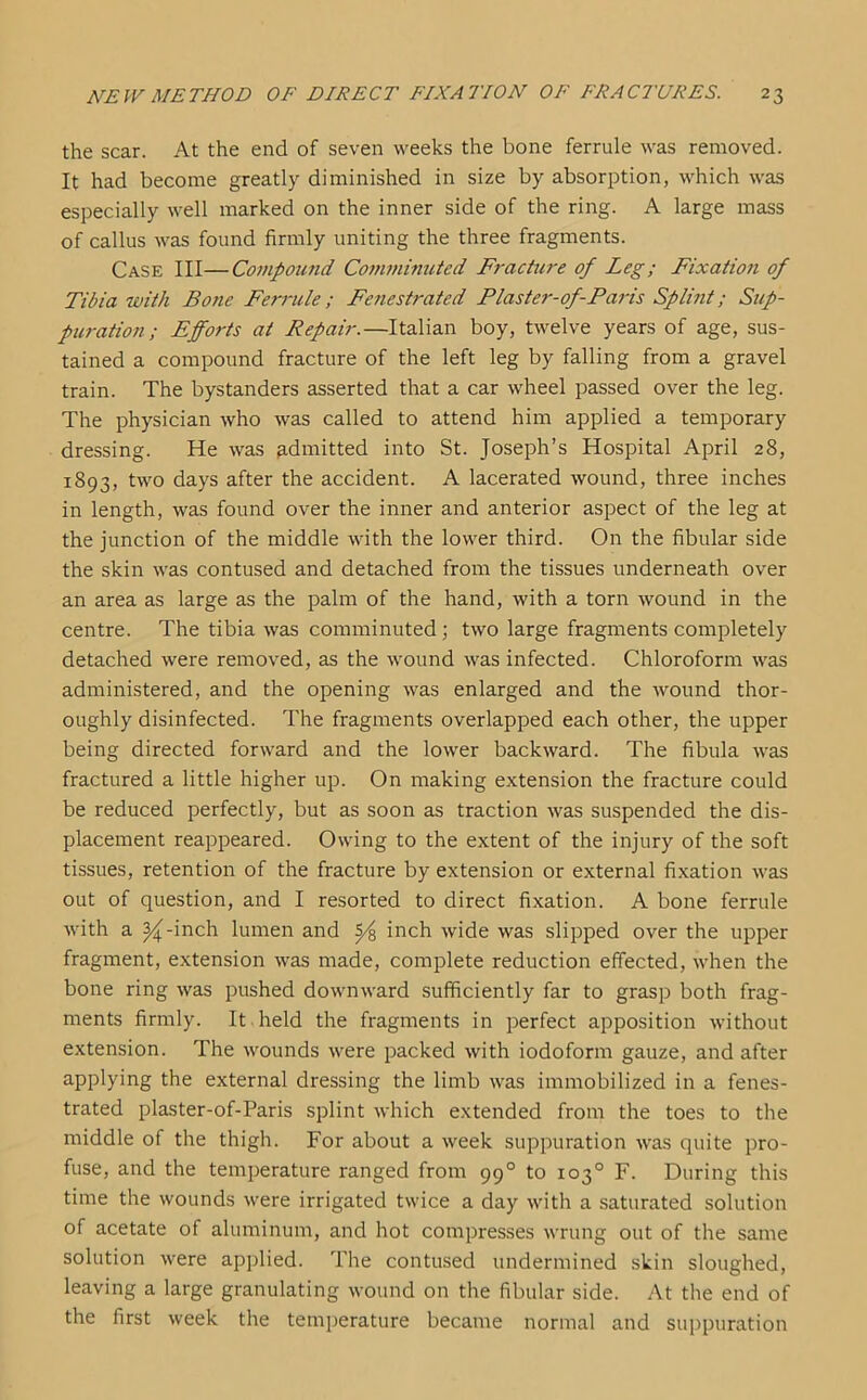 the scar. At the end of seven weeks the bone ferrule was removed. It had become greatly diminished in size by absorption, which was especially well marked on the inner side of the ring. A large mass of callus was found firmly uniting the three fragments. Case III—Compound Comminuted Fracture of Leg; Fixation of Tibia with Bone Ferrule; Fenestrated Flaster-of-Paris Splint; Sup- puration; Efforts at Repair.—Italian boy, twelve years of age, sus- tained a compound fracture of the left leg by falling from a gravel train. The bystanders asserted that a car wheel passed over the leg. The physician who was called to attend him applied a temporary dressing. He was admitted into St. Joseph’s Hospital April 28, 1893, two days after the accident. A lacerated wound, three inches in length, was found over the inner and anterior aspect of the leg at the junction of the middle with the lower third. On the fibular side the skin was contused and detached from the tissues underneath over an area as large as the palm of the hand, with a torn wound in the centre. The tibia was comminuted; two large fragments completely detached were removed, as the wound was infected. Chloroform was administered, and the opening was enlarged and the wound thor- oughly disinfected. The fragments overlapped each other, the upper being directed forward and the lower backward. The fibula was fractured a little higher up. On making extension the fracture could be reduced perfectly, but as soon as traction was suspended the dis- placement reappeared. Owing to the extent of the injury of the soft tissues, retention of the fracture by extension or external fixation was out of question, and I resorted to direct fixation. A bone ferrule with a 24-inch lumen and £4 inch wide was slipped over the upper fragment, extension was made, complete reduction effected, when the bone ring was pushed downward sufficiently far to grasp both frag- ments firmly. It held the fragments in perfect apposition without extension. The wounds were packed with iodoform gauze, and after applying the external dressing the limb was immobilized in a fenes- trated plaster-of-Paris splint which extended from the toes to the middle of the thigh. For about a week suppuration was quite pro- fuse, and the temperature ranged from 990 to 103° F. During this time the wounds were irrigated twice a day with a saturated solution of acetate of aluminum, and hot compresses wrung out of the same solution were applied. The contused undermined skin sloughed, leaving a large granulating wound on the fibular side. At the end of the first week the temperature became normal and suppuration