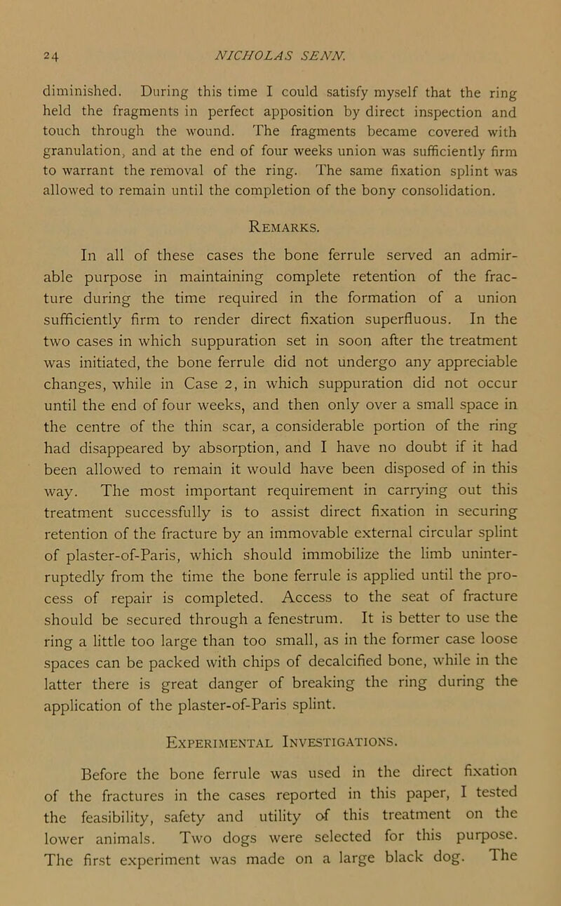 diminished. During this time I could satisfy myself that the ring held the fragments in perfect apposition by direct inspection and touch through the wound. The fragments became covered with granulation, and at the end of four weeks union was sufficiently firm to warrant the removal of the ring. The same fixation splint was allowed to remain until the completion of the bony consolidation. Remarks. In all of these cases the bone ferrule served an admir- able purpose in maintaining complete retention of the frac- ture during the time required in the formation of a union sufficiently firm to render direct fixation superfluous. In the two cases in which suppuration set in soon after the treatment was initiated, the bone ferrule did not undergo any appreciable changes, while in Case 2, in which suppuration did not occur until the end of four weeks, and then only over a small space in the centre of the thin scar, a considerable portion of the ring had disappeared by absorption, and I have no doubt if it had been allowed to remain it would have been disposed of in this way. The most important requirement in carrying out this treatment successfully is to assist direct fixation in securing retention of the fracture by an immovable external circular splint of plaster-of-Paris, which should immobilize the limb uninter- ruptedly from the time the bone ferrule is applied until the pro- cess of repair is completed. Access to the seat of fracture should be secured through a fenestrum. It is better to use the ring a little too large than too small, as in the former case loose spaces can be packed with chips of decalcified bone, while in the latter there is great danger of breaking the ring during the application of the plaster-of-Paris splint. Experimental Investigations. Before the bone ferrule was used in the direct fixation of the fractures in the cases reported in this paper, I tested the feasibility, safety and utility of this treatment on the lower animals. Two dogs were selected for this purpose. The first experiment was made on a large black dog. The