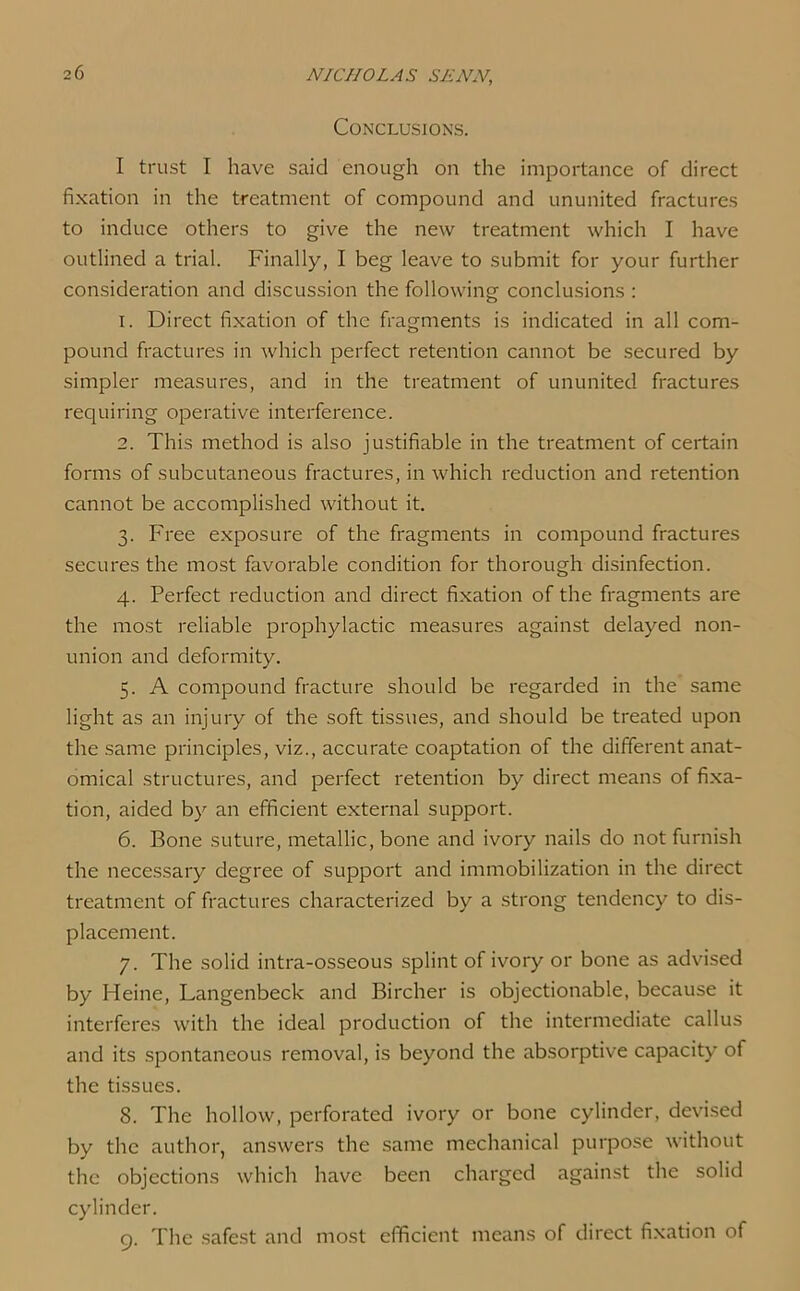 Conclusions. I trust I have said enough on the importance of direct fixation in the treatment of compound and ununited fractures to induce others to give the new treatment which I have outlined a trial. Finally, I beg leave to submit for your further consideration and discussion the following conclusions : 1. Direct fixation of the fragments is indicated in all com- pound fractures in which perfect retention cannot be secured by simpler measures, and in the treatment of ununited fractures requiring operative interference. 2. This method is also justifiable in the treatment of certain forms of subcutaneous fractures, in which reduction and retention cannot be accomplished without it. 3. Free exposure of the fragments in compound fractures secures the most favorable condition for thorough disinfection. 4. Perfect reduction and direct fixation of the fragments are the most reliable prophylactic measures against delayed non- union and deformity. 5. A compound fracture should be regarded in the same light as an injury of the soft tissues, and should be treated upon the same principles, viz., accurate coaptation of the different anat- omical structures, and perfect retention by direct means of fixa- tion, aided by an efficient external support. 6. Bone suture, metallic, bone and ivory nails do not furnish the necessary degree of support and immobilization in the direct treatment of fractures characterized by a strong tendency to dis- placement. 7. The solid intra-osseous splint of ivory or bone as advised by Heine, Langenbeck and Bircher is objectionable, because it interferes with the ideal production of the intermediate callus and its spontaneous removal, is beyond the absorptive capacity of the tissues. 8. The hollow, perforated ivory or bone cylinder, devised by the author, answers the same mechanical purpose without the objections which have been charged against the solid cylinder. 9. The safest and most efficient means of direct fixation of