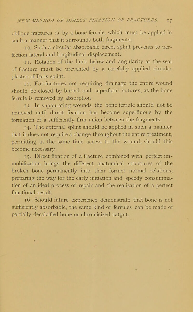 oblique fractures is by a bone ferrule, which must be applied in such a manner that it surrounds both fragments. 10. Such a circular absorbable direct splint prevents to per- fection lateral and longitudinal displacement. 11. Rotation of the limb below and angularity at the seat of fracture must be prevented by a carefully applied circular plaster-of-Paris splint. 12. For fractures not requiring drainage the entire wound should be closed by buried and superficial sutures, as the bone ferrule is removed by absorption. 13. In suppurating wounds the bone ferrule should not be removed until direct fixation has become superfluous by the formation of a sufficiently firm union between the fragments. 14. The external splint should be applied in such a manner that it does not require a change throughout the entire treatment, permitting at the same time access to the wound, should this become necessary. 15. Direct fixation of a fracture combined with perfect im- mobilization brings the different anatomical structures of the broken bone permanently into their former normal relations, preparing the way for the early initiation and speedy consumma- tion of an ideal process of repair and the realization of a perfect functional result. 16. Should future experience demonstrate that bone is not sufficiently absorbable, the same kind of ferrules can be made of partially decalcified bone or chromicized catgut.
