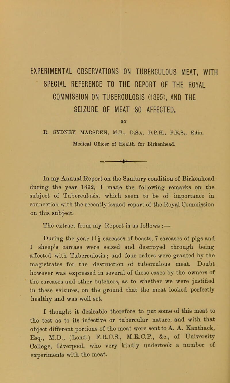 EXPERIMENTAL OBSERVATIONS ON TUBERCULOUS MEAT, WITH SPECIAL REFERENCE TO THE REPORT OF THE ROYAL COMMISSION ON TUBERCULOSIS (1895), AND THE SEIZURE OF MEAT SO AFFECTED. BY E. SYDNEY MARSDEN, M.B., D.So., D.P.H., F.R.S., Edin. Medical Officer of Health for Birkenhead. In my Annual Report on the Sanitary condition of Birkenhead during the year 1892, I made the following remarks on the subject of Tuberculosis, which seem to be of importance in connection with the recently issued report of the Royal Commission on this subject. The extract from my Report is as follows :— During the year 11^ carcases of beasts, 7 carcases of pigs and 1 sheep’s carcase were seized and destroyed through being affected with Tuberculosis; and four orders were granted by the magistrates for the destruction of tuberculous meat. Doubt however was expressed in several of these cases by the owners of the carcases and other butchers, as to whether we were justided in these seizures, on the ground that the meat looked perfectly healthy and was well set. I thought it desirable therefore to put some of this meat to the test as to its infective or tubercular nature, and with that object different portions of the meat were sent to A. A. Kanthack, Esq., M.D., (Lond.) F.R.C.S., M.R.C.P., &c., of University College, Liverpool, who very kindly undertook a number of experiments with the meat.