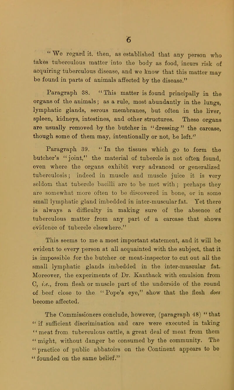 “ We regard it, then, as established that any person who takes tuberculous matter into the body as food, incurs risk of acquiring tuberculous disease, and we know that this mattor may be found in parts of animals affected by the disease.” Paragraph 38. “This matter is found principally in the organs of the animals; as a rule, most abundantly in the lungs, lymphatic glands, serous membranes, but often in the liver, spleen, kidneys, intestines, and other structures. These organs are usually removed by the butcher in “dressing” the carcase, though some of them may, intentionally or not, be left.” Paragraph 39. “In the tissues which go to form the butcher’s “joint,” the material of tubercle is not often found, even where the organs exhibit very advanced or generalized tuberculosis; indeed in muscle and muscle juice it is very seldom that tubercle bacilli are to be met with; perhaps they are somewhat more often to be discovered in bone, or in some small lymphatic gland imbedded in inter-muscular fat. Yet there is always a difficulty in making sure of the absence of tuberculous matter from any part of a carcase that shows evidence of tubercle elsewhere.” This seems to me a most important statement, and it will be evident to every person at all acquainted with the subject, that it is impossible for the butcher or meat-inspector to cut out all the small lymphatic glands imbedded in the inter-muscular fat. Moreover, the experiments of Dr. Kanthack with emulsion from C, i.e., from flesh or muscle part of the underside of the round of beef close to the “Pope’s eye,” show that the flesh does become affected. The Commissioners conclude, however, (paragraph -48) “that “ if sufficient discrimination and care were executed in taking ‘ ‘ meat from tuberculous cattle, a great deal of meat from them “ might, without danger be consumed by the community. The “ practice of public abbatoirs on the Continent appears to bo “ founded on the same belief.”