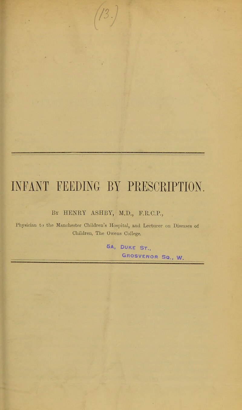 INFANT FEEDING BY PRESCRIPTION. By HENRY ASHBY, M.D., F.R.C.P., Physician t > the Manchester Children’s Hospital, and Lecturer on Diseases of Children, The Owens College. 5a, Duke st„ Grosvenor Sq., w.